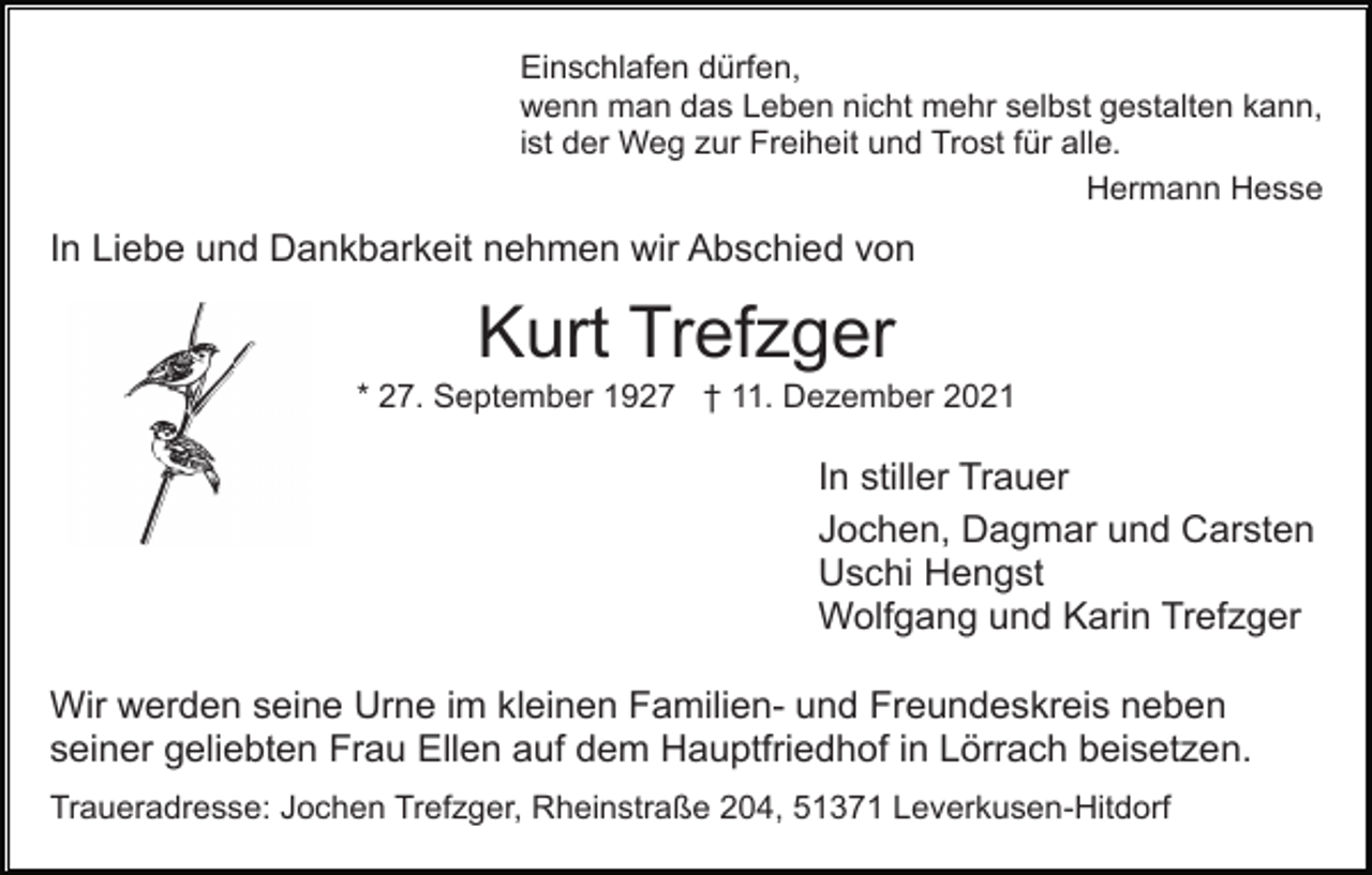 <p>Einschlafen dürfen,<br />wenn man das Leben nicht mehr selbst gestalten kann,<br />ist der Weg zur Freiheit und Trost für alle.<br />Hermann Hesse</p><p>In Liebe und Dankbarkeit nehmen wir Abschied von</p><p>Kurt Trefzger<br />* 27. September 1927 † 11. Dezember 2021</p><p>In stiller Trauer<br />Jochen, Dagmar und Carsten<br />Uschi Hengst<br />Wolfgang und Karin Trefzger<br />Wir werden seine Urne im kleinen Familien- und Freundeskreis neben<br />seiner geliebten Frau Ellen auf dem Hauptfriedhof in Lörrach beisetzen.<br />Traueradresse: Jochen Trefzger, Rheinstraße 204, 51371 Leverkusen-Hitdorf</p>