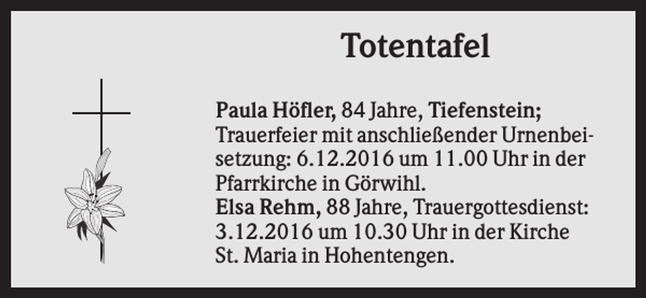 <p>Totentafel<br />Paula Höfler, 84 Jahre, Tiefenstein;<br />Trauerfeier mit anschließender Urnenbeisetzung: 6.12.2016 um 11.00 Uhr in der<br />Pfarrkirche in Görwihl.<br />Elsa Rehm, 88 Jahre, Trauergottesdienst:<br />3.12.2016 um 10.30 Uhr in der Kirche<br />St. Maria in Hohentengen.</p>