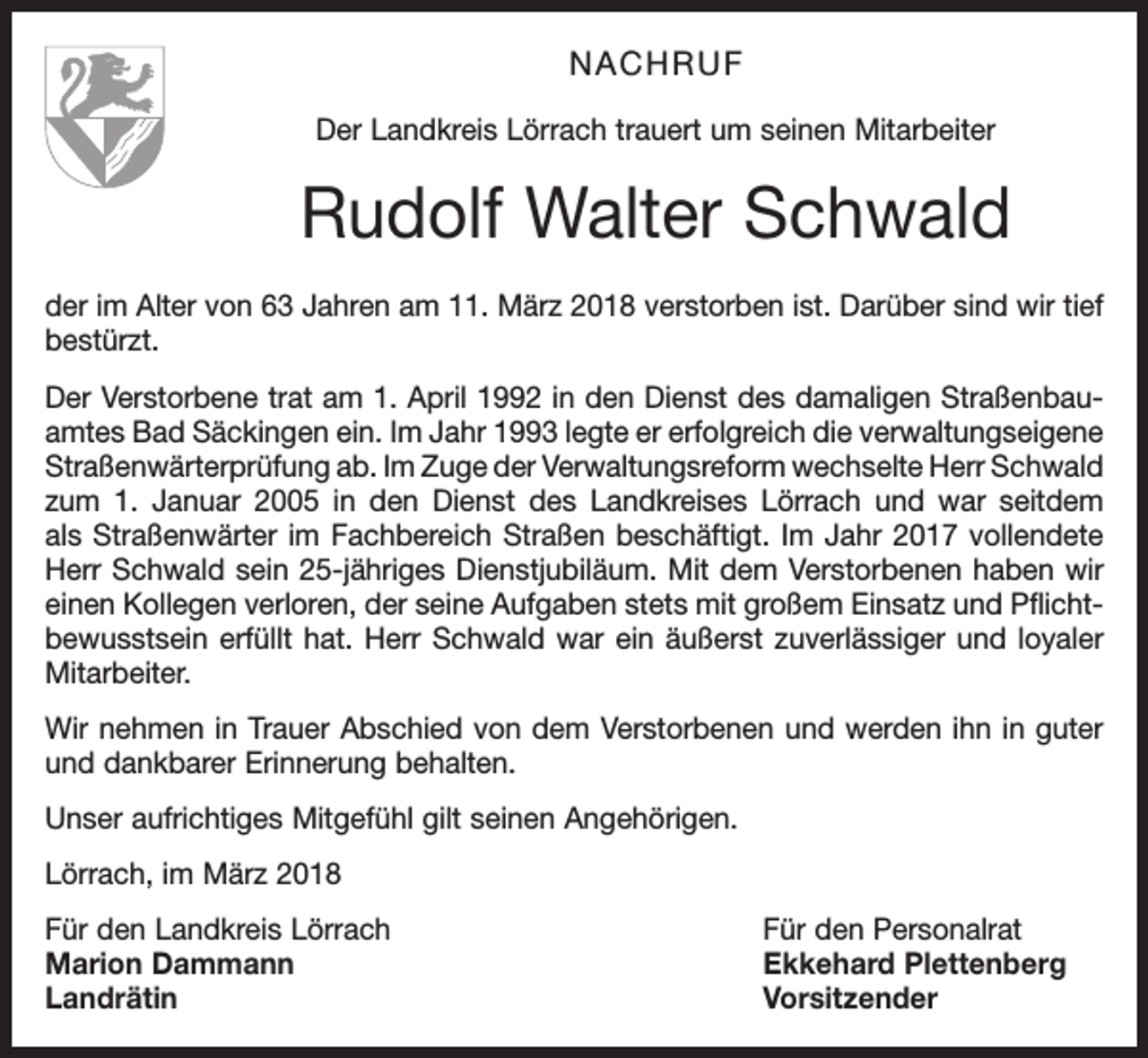 <p>NACHRUF<br />Der Landkreis Lörrach trauert um seinen Mitarbeiter</p><p>Rudolf Walter Schwald<br />der im Alter von 63 Jahren am 11. März 2018 verstorben ist. Darüber sind wir tief<br />bestürzt.<br />Der Verstorbene trat am 1. April 1992 in den Dienst des damaligen Straßenbauamtes Bad Säckingen ein. Im Jahr 1993 legte er erfolgreich die verwaltungs­eigene<br />Straßenwärterprüfung ab. Im Zuge der Verwaltungsreform wechselte Herr Schwald<br />zum 1. Januar 2005 in den Dienst des Landkreises Lörrach und war seitdem<br />als Straßenwärter im Fachbereich Straßen beschäftigt. Im Jahr 2017 vollendete<br />Herr Schwald sein 25-jähriges Dienstjubiläum. Mit dem Verstorbenen haben wir<br />einen Kollegen verloren, der seine Aufgaben stets mit großem Einsatz und Pflichtbewusstsein erfüllt hat. Herr Schwald war ein äußerst zuverlässiger und loyaler<br />Mitarbeiter.<br />Wir nehmen in Trauer Abschied von dem Verstorbenen und werden ihn in guter<br />und dankbarer Erinnerung behalten.<br />Unser aufrichtiges Mitgefühl gilt seinen Angehörigen.<br />Lörrach, im März 2018<br />Für den Landkreis Lörrach<br />Für den Personalrat<br />Marion Dammann<br />Ekkehard Plettenberg<br />Landrätin Vorsitzender</p>