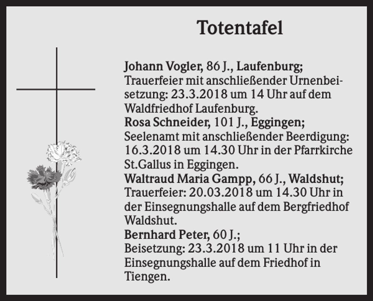 <p>Totentafel<br />Johann Vogler, 86 J., Laufenburg;<br />Trauerfeier mit anschließender Urnenbeisetzung: 23.3.2018 um 14 Uhr auf dem<br />Waldfriedhof Laufenburg.<br />Rosa Schneider, 101 J., Eggingen;<br />Seelenamt mit anschließender Beerdigung:<br />16.3.2018 um 14.30 Uhr in der Pfarrkirche<br />St.Gallus in Eggingen.<br />Waltraud Maria Gampp, 66 J., Waldshut;<br />Trauerfeier: 20.03.2018 um 14.30 Uhr in<br />der Einsegnungshalle auf dem Bergfriedhof<br />Waldshut.<br />Bernhard Peter, 60 J.;<br />Beisetzung: 23.3.2018 um 11 Uhr in der<br />Einsegnungshalle auf dem Friedhof in<br />Tiengen.</p>