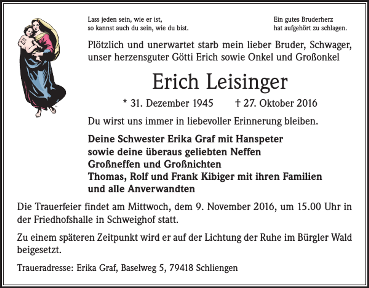 <p>Lass jeden sein, wie er ist,<br />so kannst auch du sein, wie du bist.</p><p>Ein gutes Bruderherz<br />hat aufgehört zu schlagen.</p><p>Plötzlich und unerwartet starb mein lieber Bruder, Schwager,<br />unser herzensguter Götti Erich sowie Onkel und Großonkel</p><p>Erich Leisinger<br />* 31. Dezember 1945 † 27. Oktober 2016<br />Du wirst uns immer in liebevoller Erinnerung bleiben.<br />Deine Schwester Erika Graf mit Hanspeter<br />sowie deine überaus geliebten Neffen<br />Großneffen und Großnichten<br />Thomas, Rolf und Frank Kibiger mit ihren Familien<br />und alle Anverwandten<br />Die Trauerfeier findet am Mittwoch, dem 9. November 2016, um 15.00 Uhr ­in<br />der Friedhofshalle in Schweighof statt.<br />Zu einem späteren Zeitpunkt wird er auf der Lichtung der Ruhe im Bürgler Wald<br />beigesetzt.<br />Traueradresse: Erika Graf, Baselweg 5, 79418 Schliengen</p>