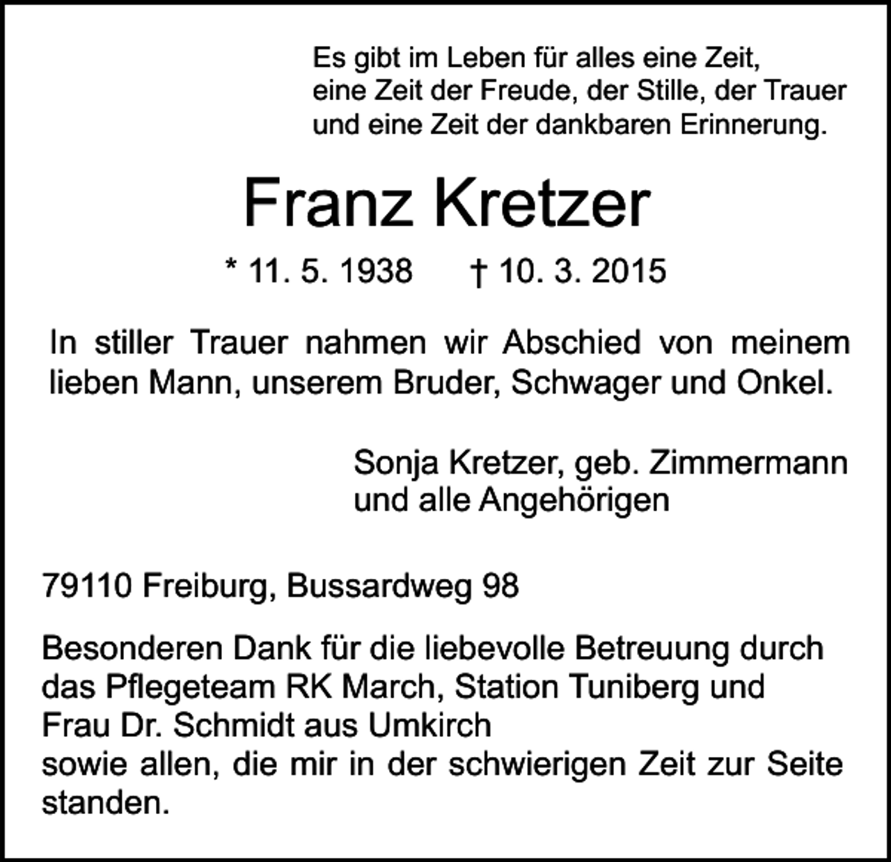 <p>Es gibt im Leben für alles eine Zeit,<br />eine Zeit der Freude, der Stille, der Trauer<br />und eine Zeit der dankbaren Erinnerung.</p><p>Franz Kretzer<br />* 11. 5. 1938</p><p>† 10. 3. 2015</p><p>In stiller Trauer nahmen wir Abschied von meinem<br />lieben Mann, unserem Bruder, Schwager und Onkel.<br />Sonja Kretzer, geb. Zimmermann<br />und alle Angehörigen<br />79110 Freiburg, Bussardweg 98<br />Besonderen Dank für die liebevolle Betreuung durch<br />das Pflegeteam RK March, Station Tuniberg und<br />Frau Dr. Schmidt aus Umkirch<br />sowie allen, die mir in der schwierigen Zeit zur Seite<br />standen.</p>