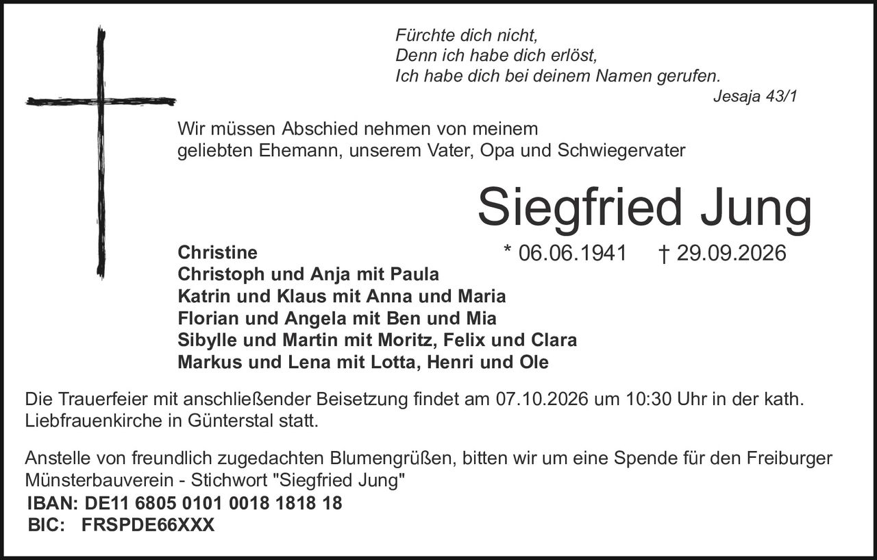 <p><i>Fürchte dich nicht,<br>Denn ich habe dich erlöst,<br>Ich habe dich bei deinem Namen gerufen.<br>Jesaja 43/1</i></p>

<p>Wir müssen Abschied nehmen von meinem geliebten Ehemann, unserem Vater, Opa und Schwiegervater</p>

<p><strong>Siegfried Jung</strong><br>* 06.06.1941 † 29.09.2026</p>

<p>Christine<br>Christoph und Anja mit Paula<br>Katrin und Klaus mit Anna und Maria<br>Florian und Angela mit Ben und Mia<br>Sibylle und Martin mit Moritz, Felix und Clara<br>Markus und Lena mit Lotta, Henri und Ole</p>

<p>Die Trauerfeier mit anschließender Beisetzung findet am 07.10.2026 um 10:30 Uhr in der kath. Liebfrauenkirche in Günterstal statt.</p>

<p>Anstelle von freundlich zugedachten Blumengrüßen, bitten wir um eine Spende für den Freiburger Münsterbauverein - Stichwort "Siegfried Jung"<br><strong>IBAN: DE11 6805 0101 0018 1818 18</strong><br><strong>BIC: FRSPDE66XXX</strong></p>