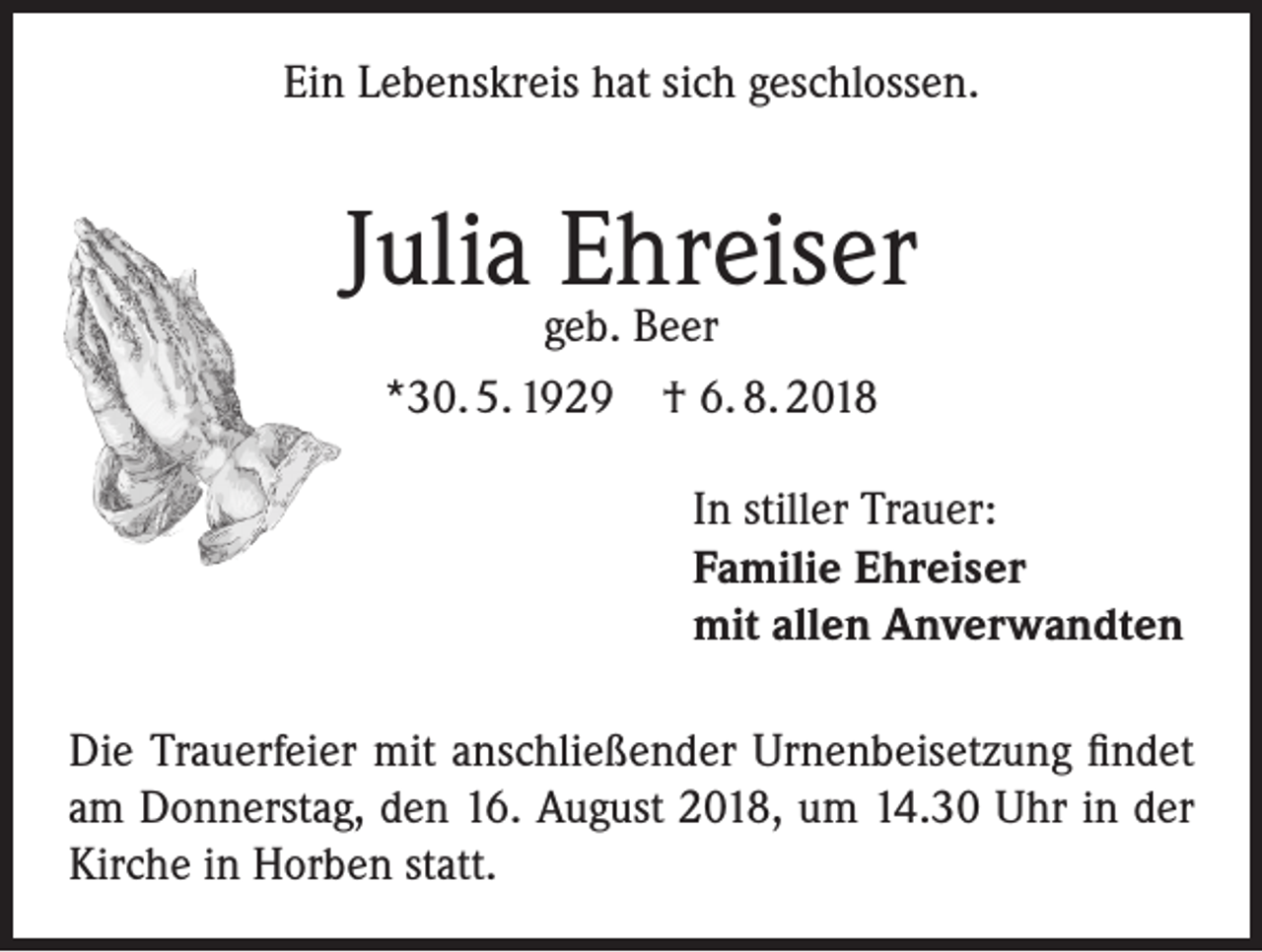 <p>Ein Lebenskreis hat sich geschlossen.</p><p>Julia Ehreiser<br />geb. Beer<br />*30. 5. 1929 † 6. 8. 2018</p><p>In stiller Trauer:<br />Familie Ehreiser<br />mit allen Anverwandten<br />Die Trauerfeier mit anschließender Urnenbeisetzung findet<br />am Donnerstag, den 16. August 2018, um 14.30 Uhr in der<br />Kirche in Horben statt.</p>