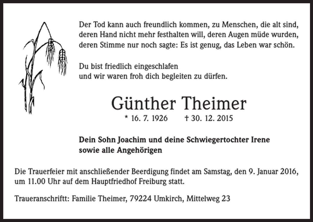 <p>Der Tod kann auch freundlich kommen, zu Menschen, die alt sind,<br />deren Hand nicht mehr festhalten will, deren Augen müde wurden,<br />deren Stimme nur noch sagte: Es ist genug, das Leben war schön.<br />Du bist friedlich eingeschlafen<br />und wir waren froh dich begleiten zu dürfen.</p><p>Günther Theimer<br />* 16. 7. 1926 † 30. 12. 2015</p><p>Dein Sohn Joachim und deine Schwiegertochter Irene<br />sowie alle Angehörigen<br />Die Trauerfeier mit anschließender Beerdigung findet am Samstag, den 9. Januar 2016,<br />um 11.00 Uhr auf dem Hauptfriedhof Freiburg statt.<br />Traueranschriftt: Familie Theimer, 79224 Umkirch, Mittelweg 23</p>