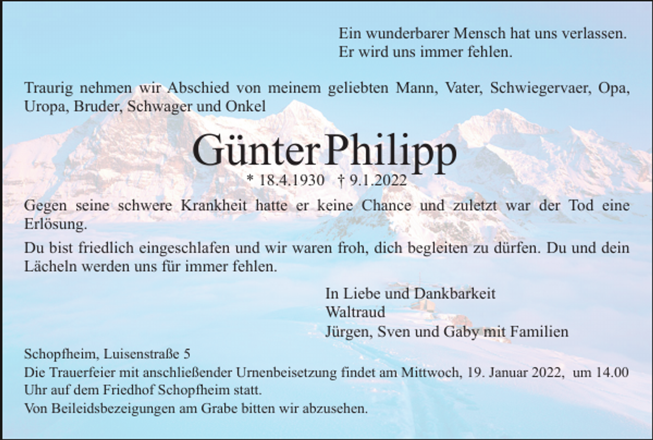 <p>Ein wunderbarer Mensch hat uns verlassen.<br />Er wird uns immer fehlen.<br />Traurig nehmen wir Abschied von meinem geliebten Mann, Vater, Schwiegervaer, Opa,<br />Uropa, Bruder, Schwager und Onkel</p><p>GünterPhilipp<br />* 18.4.1930 † 9.1.2022</p><p>Gegen seine schwere Krankheit hatte er keine Chance und zuletzt war der Tod eine<br />Erlösung.<br />Du bist friedlich eingeschlafen und wir waren froh, dich begleiten zu dürfen. Du und dein<br />Lächeln werden uns für immer fehlen.<br />In Liebe und Dankbarkeit<br />Waltraud<br />Jürgen, Sven und Gaby mit Familien<br />Schopfheim, Luisenstraße 5<br />Die Trauerfeier mit anschließender Urnenbeisetzung findet am Mittwoch, 19. Januar 2022, um 14.00<br />Uhr auf dem Friedhof Schopfheim statt.<br />Von Beileidsbezeigungen am Grabe bitten wir abzusehen.</p>