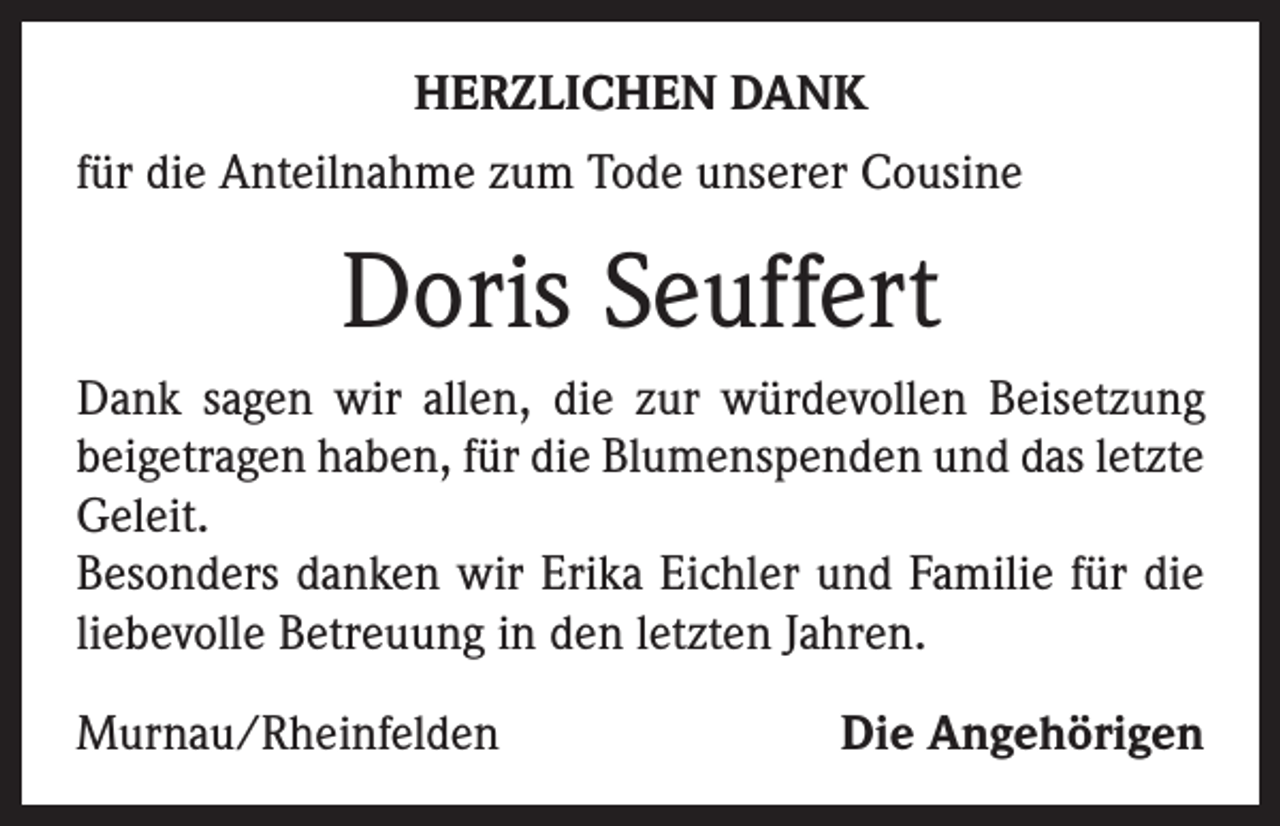 <p>HERZLICHEN DANK<br />für die Anteilnahme zum Tode unserer Cousine</p><p>Doris Seuffert<br />Dank sagen wir allen, die zur würdevollen Beisetzung<br />beigetragen haben, für die Blumenspenden und das letzte<br />Geleit.<br />Besonders danken wir Erika Eichler und Familie für die<br />liebevolle Betreuung in den letzten Jahren.<br />Murnau/Rheinfelden</p><p>Die Angehörigen</p>