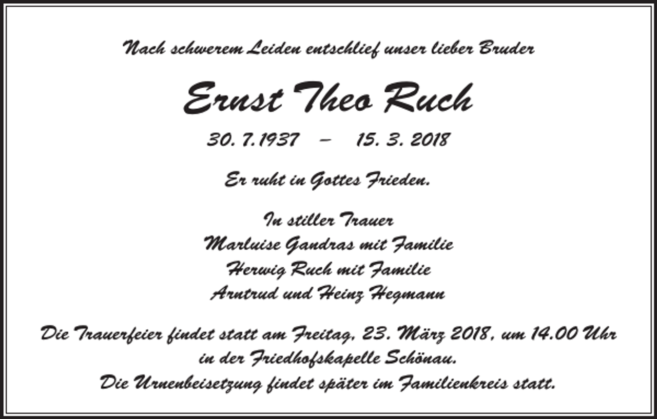 <p>Nach schwerem Leiden entschlief unser lieber Bruder</p><p>Ernst Theo Ruch<br />30. 7. 1937 - 15. 3. 2018<br />Er ruht in Gottes Frieden.<br />In stiller Trauer<br />Marluise Gandras mit Familie<br />Herwig Ruch mit Familie<br />Arntrud und Heinz Hegmann<br />Die Trauerfeier findet statt am Freitag, 23. März 2018, um 14.00 Uhr<br />in der Friedhofskapelle Schönau.<br />Die Urnenbeisetzung findet später im Familienkreis statt.</p>