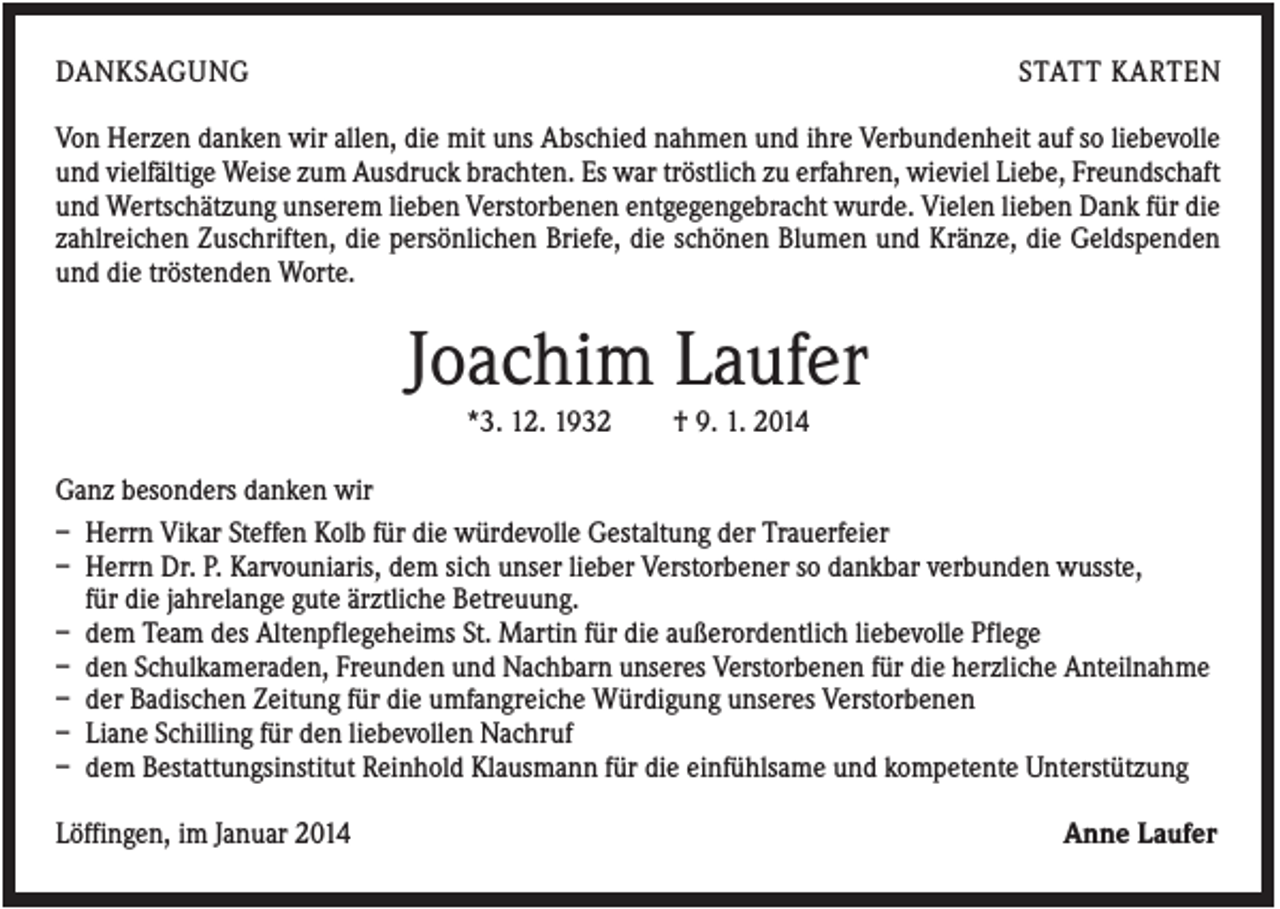<p>DANKSAGUNG</p><p>STATT KARTEN</p><p>Von Herzen danken wir allen, die mit uns Abschied nahmen und ihre Verbundenheit auf so liebevolle<br />und vielfältige Weise zum Ausdruck brachten. Es war tröstlich zu erfahren, wieviel Liebe, Freundschaft<br />und Wertschätzung unserem lieben Verstorbenen entgegengebracht wurde. Vielen lieben Dank für die<br />zahlreichen Zuschriften, die persönlichen Briefe, die schönen Blumen und Kränze, die Geldspenden<br />und die tröstenden Worte.</p><p>Joachim Laufer<br />*3. 12. 1932</p><p>† 9. 1. 2014</p><p>Ganz besonders danken wir<br />– Herrn Vikar Steffen Kolb für die würdevolle Gestaltung der Trauerfeier<br />– Herrn Dr. P. Karvouniaris, dem sich unser lieber Verstorbener so dankbar verbunden wusste,<br />für die jahrelange gute ärztliche Betreuung.<br />– dem Team des Altenpflegeheims St. Martin für die außerordentlich liebevolle Pflege<br />– den Schulkameraden, Freunden und Nachbarn unseres Verstorbenen für die herzliche Anteilnahme<br />– der Badischen Zeitung für die umfangreiche Würdigung unseres Verstorbenen<br />– Liane Schilling für den liebevollen Nachruf<br />– dem Bestattungsinstitut Reinhold Klausmann für die einfühlsame und kompetente Unterstützung<br />Löffingen, im Januar 2014</p><p>Anne Laufer</p>