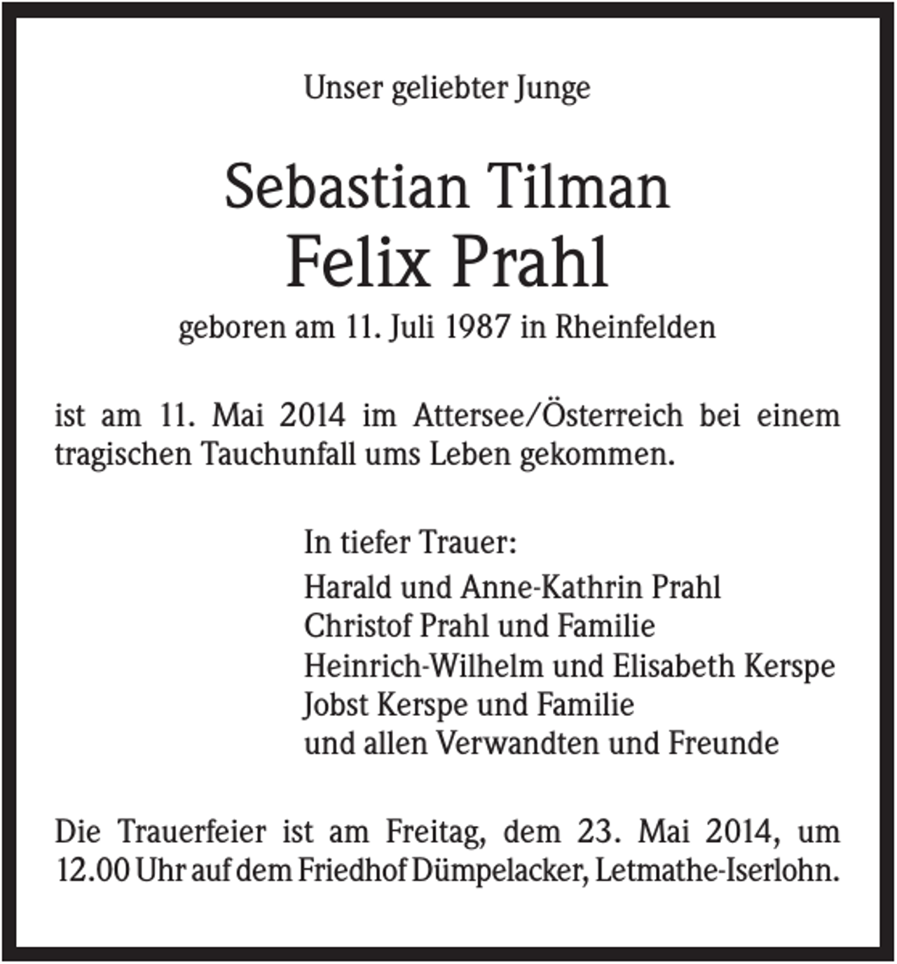 <p>Unser geliebter Junge</p><p>Sebastian Tilman</p><p>Felix Prahl<br />geboren am 11. Juli 1987 in Rheinfelden<br />ist am 11. Mai 2014 im Attersee/Österreich bei einem<br />tragischen Tauchunfall ums Leben gekommen.<br />In tiefer Trauer:<br />Harald und Anne-Kathrin Prahl<br />Christof Prahl und Familie<br />Heinrich-Wilhelm und Elisabeth Kerspe<br />Jobst Kerspe und Familie<br />und allen Verwandten und Freunde<br />Die Trauerfeier ist am Freitag, dem 23. Mai 2014, um<br />12.00 Uhr auf dem Friedhof Dümpelacker, Letmathe-Iserlohn.</p>