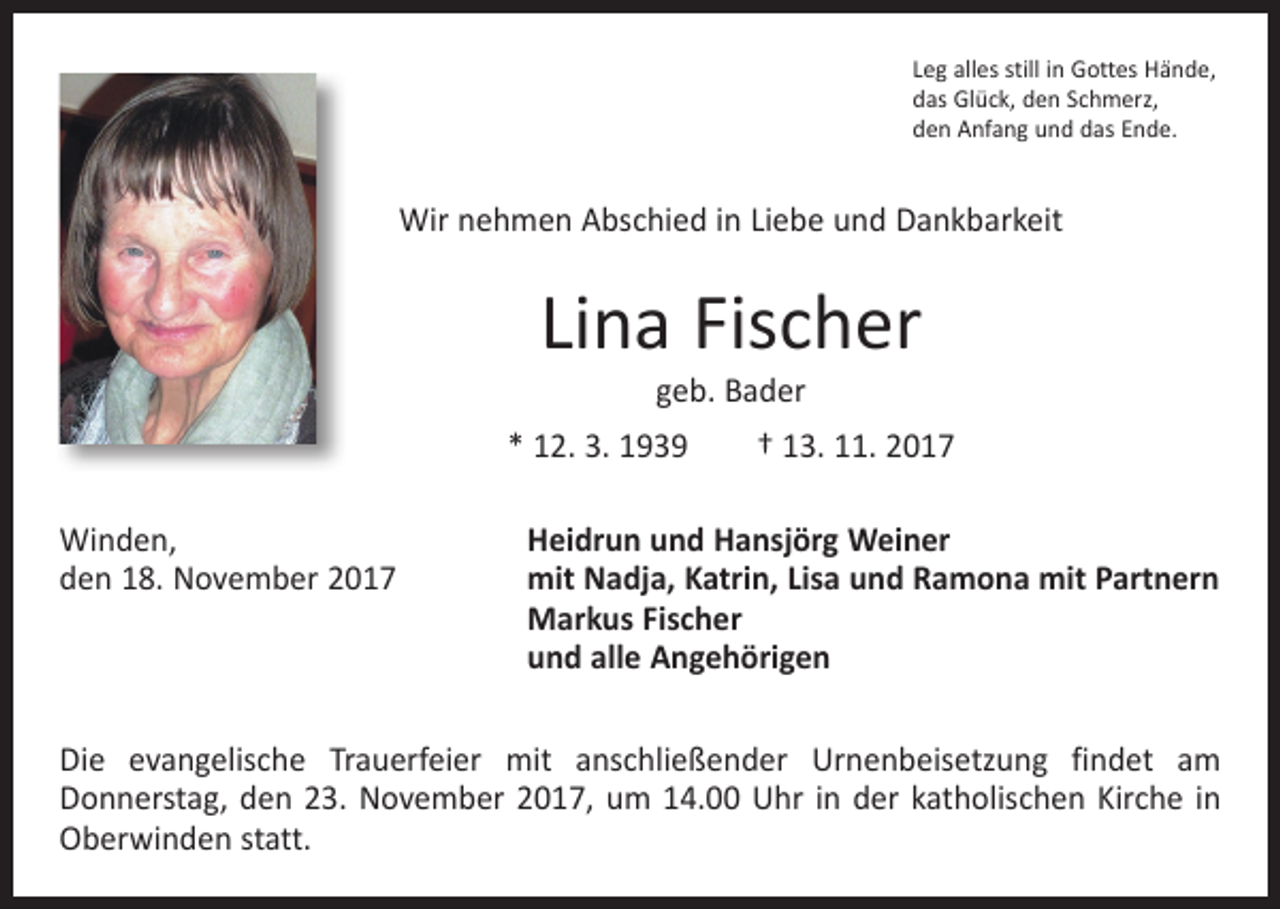 <p>Leg alles still in Gottes Hände,<br />das Glück, den Schmerz,<br />den Anfang und das Ende.</p><p>Wir nehmen Abschied in Liebe und Dankbarkeit</p><p>Lina Fischer<br />geb. Bader</p><p>* 12. 3. 1939 † 13. 11. 2017<br />Winden,<br />den 18. November 2017</p><p>Heidrun und Hansjörg Weiner<br />mit Nadja, Katrin, Lisa und Ramona mit Partnern<br />Markus Fischer<br />und alle Angehörigen</p><p>Die evangelische Trauerfeier mit anschließender Urnenbeisetzung findet am<br />­Donnerstag, den 23. November 2017, um 14.00 Uhr in der katholischen Kirche in<br />Oberwinden statt.</p>