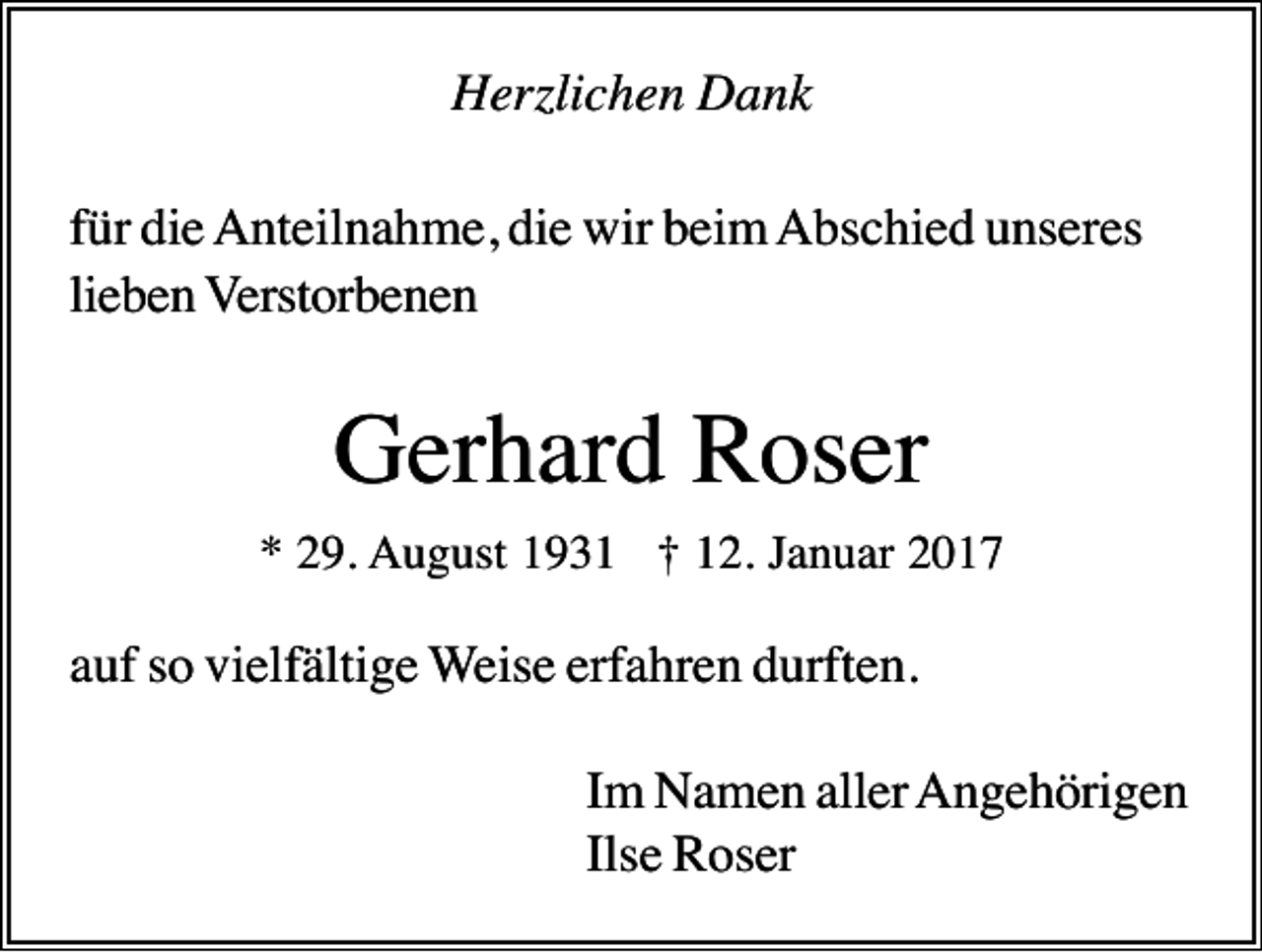 <p>Herzlichen Dank<br />für die Anteilnahme, die wir beim Abschied unseres<br />lieben Verstorbenen</p><p>Gerhard Roser<br />* 29. August 1931 † 12. Januar 2017</p><p>auf so vielfältige Weise erfahren durften.<br />Im Namen aller Angehörigen<br />Ilse Roser</p>