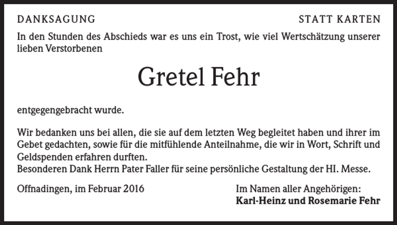 <p>DANKSAGUNG</p><p>S TA TT K A RTEN</p><p>In den Stunden des Abschieds war es uns ein Trost, wie viel Wertschätzung unserer<br />lieben Verstorbenen</p><p>Gretel Fehr<br />entgegengebracht wurde.<br />Wir bedanken uns bei allen, die sie auf dem letzten Weg begleitet haben und ihrer im<br />Gebet gedachten, sowie für die mitfühlende Anteilnahme, die wir in Wort, Schrift und<br />Geldspenden erfahren durften.<br />Besonderen Dank Herrn Pater Faller für seine persönliche Gestaltung der HI. Messe.<br />Offnadingen, im Februar 2016</p><p>Im Namen aller Angehörigen:<br />Karl-Heinz und Rosemarie Fehr</p>
