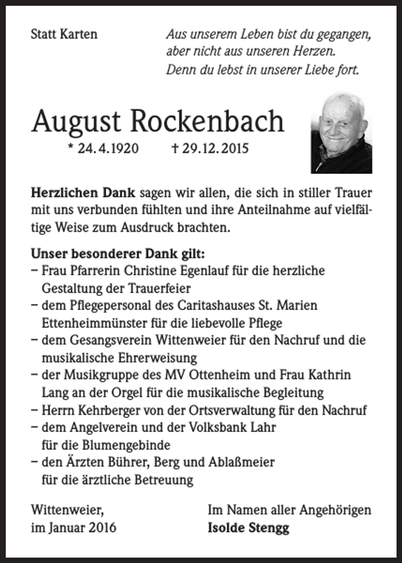 <p>Statt Karten</p><p>Aus unserem Leben bist du gegangen,<br />aber nicht aus unseren Herzen.<br />Denn du lebst in unserer Liebe fort.</p><p>August Rockenbach<br />* 24. 4.1920</p><p>† 29.12. 2015</p><p>Herzlichen Dank sagen wir allen, die sich in stiller Trauer<br />mit uns verbunden fühlten und ihre Anteilnahme auf vielfältige Weise zum Ausdruck brachten.<br />Unser besonderer Dank gilt:<br />– Frau Pfarrerin Christine Egenlauf für die herzliche<br />Gestaltung der Trauerfeier<br />– dem Pflegepersonal des Caritashauses St. Marien<br />Ettenheimmünster für die liebevolle Pflege<br />– dem Gesangsverein Wittenweier für den Nachruf und die<br />musikalische Ehrerweisung<br />– der Musikgruppe des MV Ottenheim und Frau Kathrin<br />Lang an der Orgel für die musikalische Begleitung<br />– Herrn Kehrberger von der Ortsverwaltung für den Nachruf<br />– dem Angelverein und der Volksbank Lahr<br />für die Blumengebinde<br />– den Ärzten Bührer, Berg und Ablaßmeier<br />für die ärztliche Betreuung<br />Wittenweier,<br />im Januar 2016</p><p>Im Namen aller Angehörigen<br />Isolde Stengg</p>