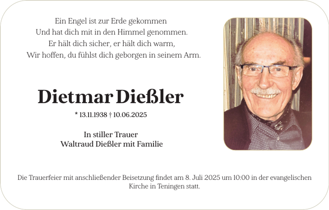 <p>Ein Engel ist zur Erde gekommen<br />Und hat dich mit in den Himmel genommen.<br />Er hält dich sicher, er hält dich warm,<br />Wir hoffen, du fühlst dich geborgen in seinem Arm.</p><p>Dietmar Dießler<br />* 13.11.1938 † 10.06.2025</p><p>In stiller Trauer<br />Waltraud Dießler mit Familie</p><p>Die Trauerfeier mit anschließender Beisetzung findet am 8. Juli 2025 um 10:00 in der evangelischen<br />Kirche in Teningen statt.</p>