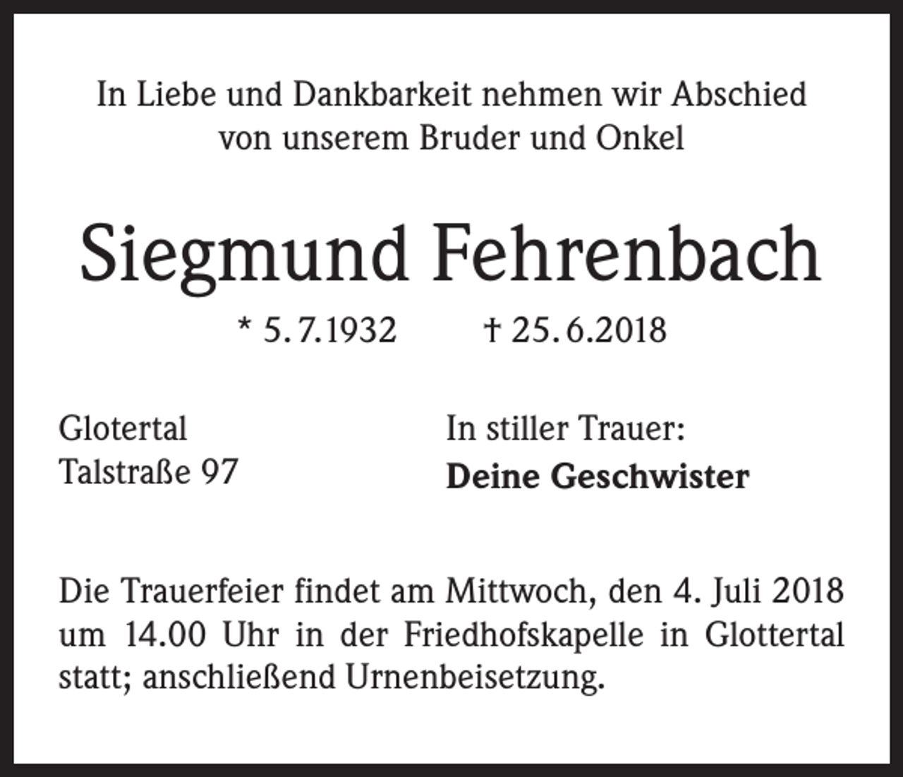 <p>In Liebe und Dankbarkeit nehmen wir Abschied<br />von unserem Bruder und Onkel</p><p>Siegmund Fehrenbach<br />* 5. 7.1932<br />Glotertal<br />Talstraße 97</p><p>† 25. 6.2018<br />In stiller Trauer:<br />Deine Geschwister</p><p>Die Trauerfeier findet am Mittwoch, den 4. Juli 2018<br />um 14.00 Uhr in der Friedhofskapelle in Glottertal<br />statt; anschließend Urnenbeisetzung.</p>