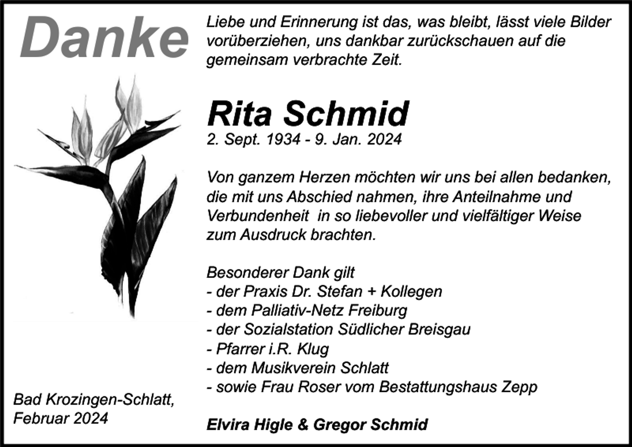 <p>Danke</p><p>Liebe und Erinnerung ist das, was bleibt, lässt viele Bilder<br />vorüberziehen, uns dankbar zurückschauen auf die<br />gemeinsam verbrachte Zeit.</p><p>Rita Schmid<br />2. Sept. 1934 - 9. Jan. 2024<br />Von ganzem Herzen möchten wir uns bei allen bedanken,<br />die mit uns Abschied nahmen, ihre Anteilnahme und<br />Verbundenheit in so liebevoller und vielfältiger Weise<br />zum Ausdruck brachten.</p><p>Bad Krozingen-Schlatt,<br />Februar 2024</p><p>Besonderer Dank gilt<br />- der Praxis Dr. Stefan + Kollegen<br />- dem Palliativ-Netz Freiburg<br />- der Sozialstation Südlicher Breisgau<br />- Pfarrer i.R. Klug<br />- dem Musikverein Schlatt<br />- sowie Frau Roser vom Bestattungshaus Zepp<br />Elvira Higle &amp; Gregor Schmid</p>