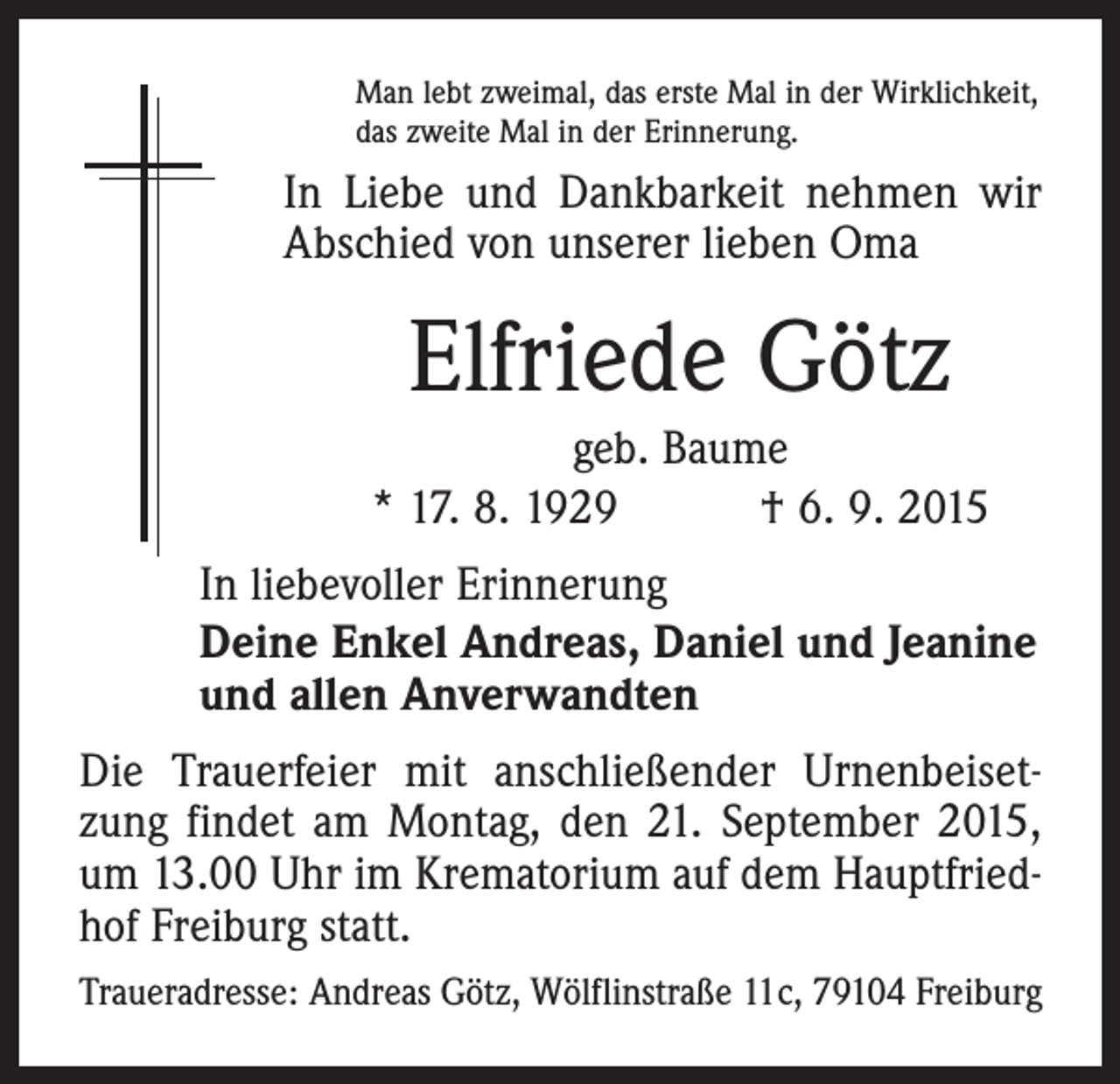 <p>Man lebt zweimal, das erste Mal in der Wirklichkeit,<br />das zweite Mal in der Erinnerung.</p><p>In Liebe und Dankbarkeit nehmen wir<br />Abschied von unserer lieben Oma</p><p>Elfriede Götz<br />geb. Baume<br />* 17. 8. 1929 † 6. 9. 2015<br />In liebevoller Erinnerung<br />Deine Enkel Andreas, Daniel und Jeanine<br />und allen Anverwandten<br />Die Trauerfeier mit anschließender Urnenbeisetzung findet am Montag, den 21. September 2015,<br />um 13.00 Uhr im Krematorium auf dem Hauptfriedhof ­Freiburg statt.<br />Traueradresse: Andreas Götz, Wölflinstraße 11c, 79104 Freiburg</p>