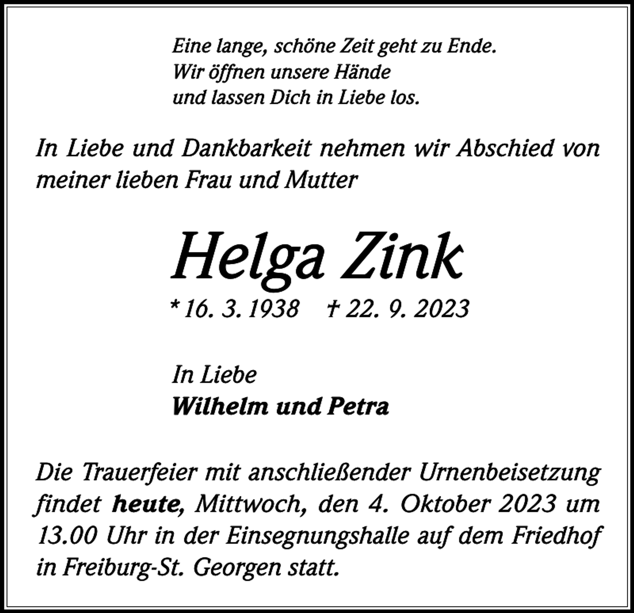 <p>Eine lange, schöne Zeit geht zu Ende.<br />Wir öffnen unsere Hände<br />und lassen Dich in Liebe los.</p><p>In Liebe und Dankbarkeit nehmen wir Abschied von<br />meiner lieben Frau und Mutter</p><p>Helga Zink</p><p>* 16. 3. 1938 † 22. 9. 2023<br />In Liebe<br />Wilhelm und Petra<br />Die Trauerfeier mit anschließender Urnenbeisetzung<br />findet heute, Mittwoch, den 4. Oktober 2023 um<br />13.00 Uhr in der Einsegnungshalle auf dem Friedhof<br />in Freiburg-St. Georgen statt.</p>
