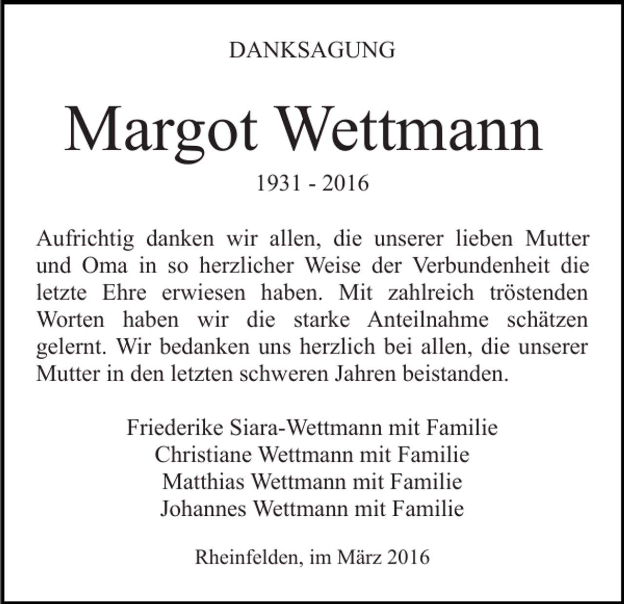 <p>DANKSAGUNG</p><p>Margot Wettmann<br />1931 - 2016<br />Aufrichtig danken wir allen, die unserer lieben Mutter<br />und Oma in so herzlicher Weise der Verbundenheit die<br />letzte Ehre erwiesen haben. Mit zahlreich tröstenden<br />Worten haben wir die starke Anteilnahme schätzen<br />gelernt. Wir bedanken uns herzlich bei allen, die unserer<br />Mutter in den letzten schweren Jahren beistanden.<br />Friederike Siara-Wettmann mit Familie<br />Christiane Wettmann mit Familie<br />Matthias Wettmann mit Familie<br />Johannes Wettmann mit Familie<br />Rheinfelden, im März 2016</p>