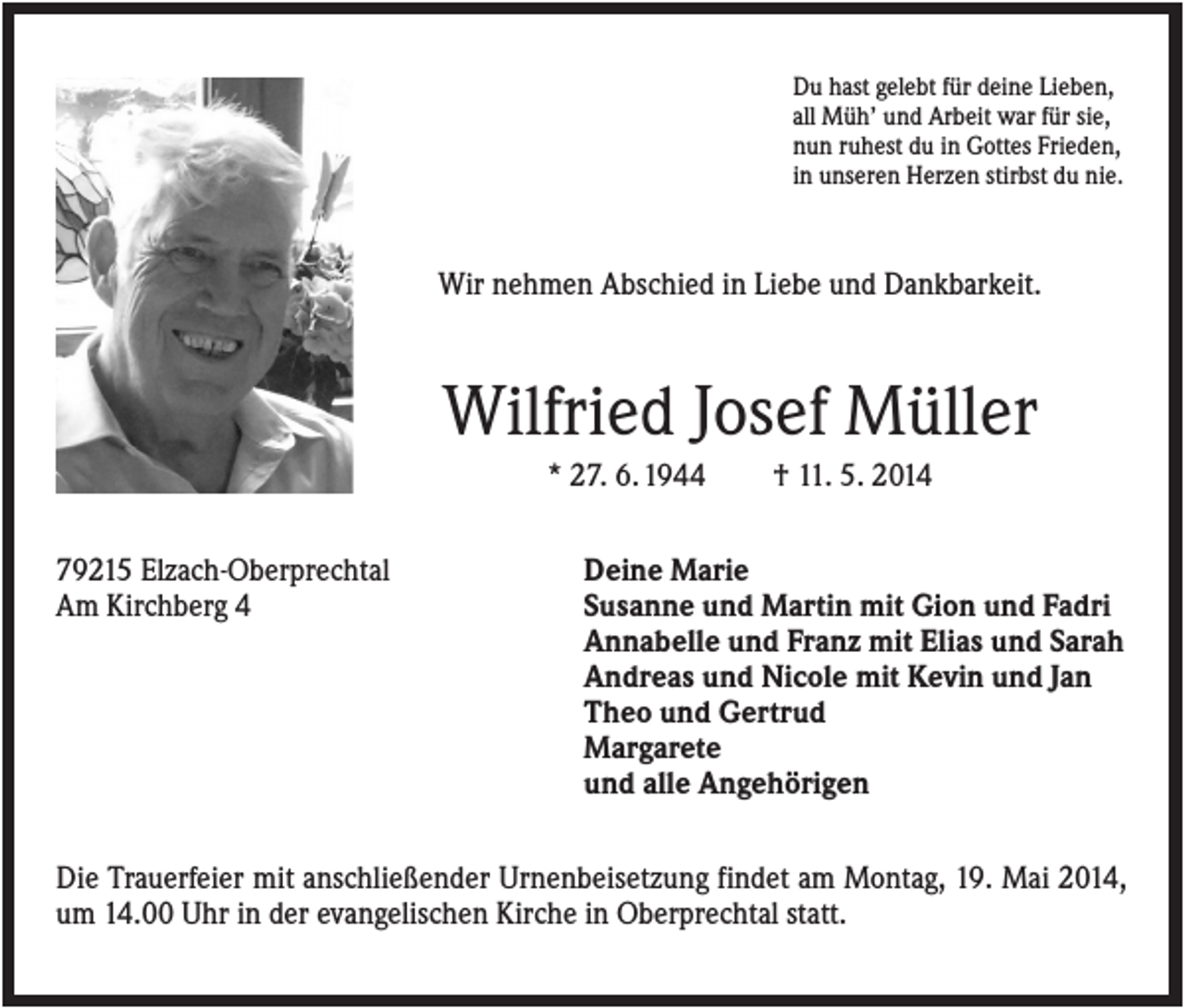 <p>Du hast gelebt für deine Lieben,<br />all Müh’ und Arbeit war für sie,<br />nun ruhest du in Gottes Frieden,<br />in unseren Herzen stirbst du nie.</p><p>Wir nehmen Abschied in Liebe und Dankbarkeit.</p><p>Wilfried Josef Müller<br />* 27. 6. 1944<br />79215 Elzach-Oberprechtal<br />Am Kirchberg 4</p><p>† 11. 5. 2014</p><p>Deine Marie<br />Susanne und Martin mit Gion und Fadri<br />Annabelle und Franz mit Elias und Sarah<br />Andreas und Nicole mit Kevin und Jan<br />Theo und Gertrud<br />Margarete<br />und alle Angehörigen</p><p>Die Trauerfeier mit anschließender Urnenbeisetzung findet am Montag, 19. Mai 2014,<br />um 14.00 Uhr in der evangelischen Kirche in Oberprechtal statt.</p>