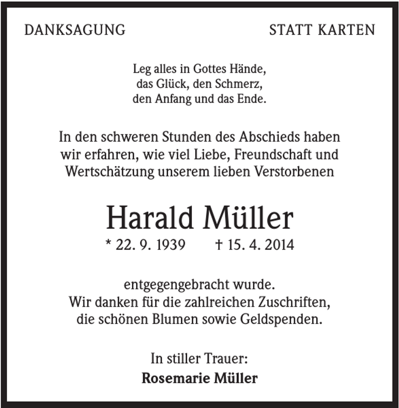 <p>DANKSAGUNG</p><p>STATT KARTEN<br />Leg alles in Gottes Hände,<br />das Glück, den Schmerz,<br />den Anfang und das Ende.</p><p>In den schweren Stunden des Abschieds haben<br />wir erfahren, wie viel Liebe, Freundschaft und<br />Wertschätzung unserem lieben Verstorbenen</p><p>Harald Müller<br />* 22. 9. 1939</p><p>† 15. 4. 2014</p><p>entgegengebracht wurde.<br />Wir danken für die zahlreichen Zuschriften,<br />die schönen Blumen sowie Geldspenden.<br />In stiller Trauer:<br />Rosemarie Müller</p>
