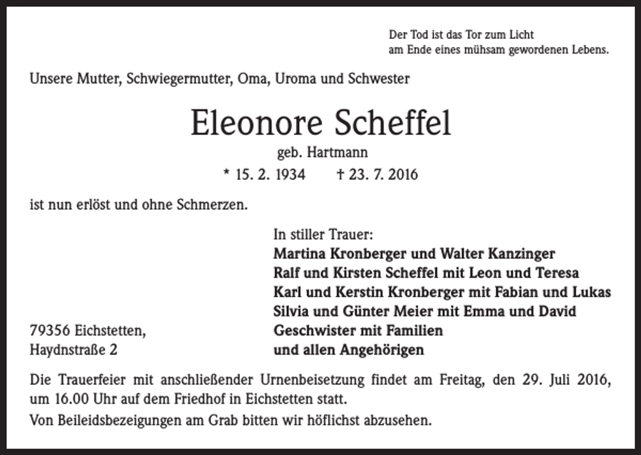<p>Der Tod ist das Tor zum Licht<br />am Ende eines mühsam gewordenen Lebens.</p><p>Unsere Mutter, Schwiegermutter, Oma, Uroma und Schwester</p><p>Eleonore Scheffel<br />geb. Hartmann<br />* 15. 2. 1934 † 23. 7. 2016</p><p>ist nun erlöst und ohne Schmerzen.</p><p>79356 Eichstetten,<br />Haydnstraße 2</p><p>In stiller Trauer:<br />Martina Kronberger und Walter Kanzinger<br />Ralf und Kirsten Scheffel mit Leon und Teresa<br />Karl und Kerstin Kronberger mit Fabian und Lukas<br />Silvia und Günter Meier mit Emma und David<br />Geschwister mit Familien<br />und allen Angehörigen</p><p>Die Trauerfeier mit anschließender Urnenbeisetzung findet am Freitag, den 29. Juli 2016,<br />um 16.00 Uhr auf dem Friedhof in Eichstetten statt.<br />Von Beileidsbezeigungen am Grab bitten wir höflichst abzusehen.</p>