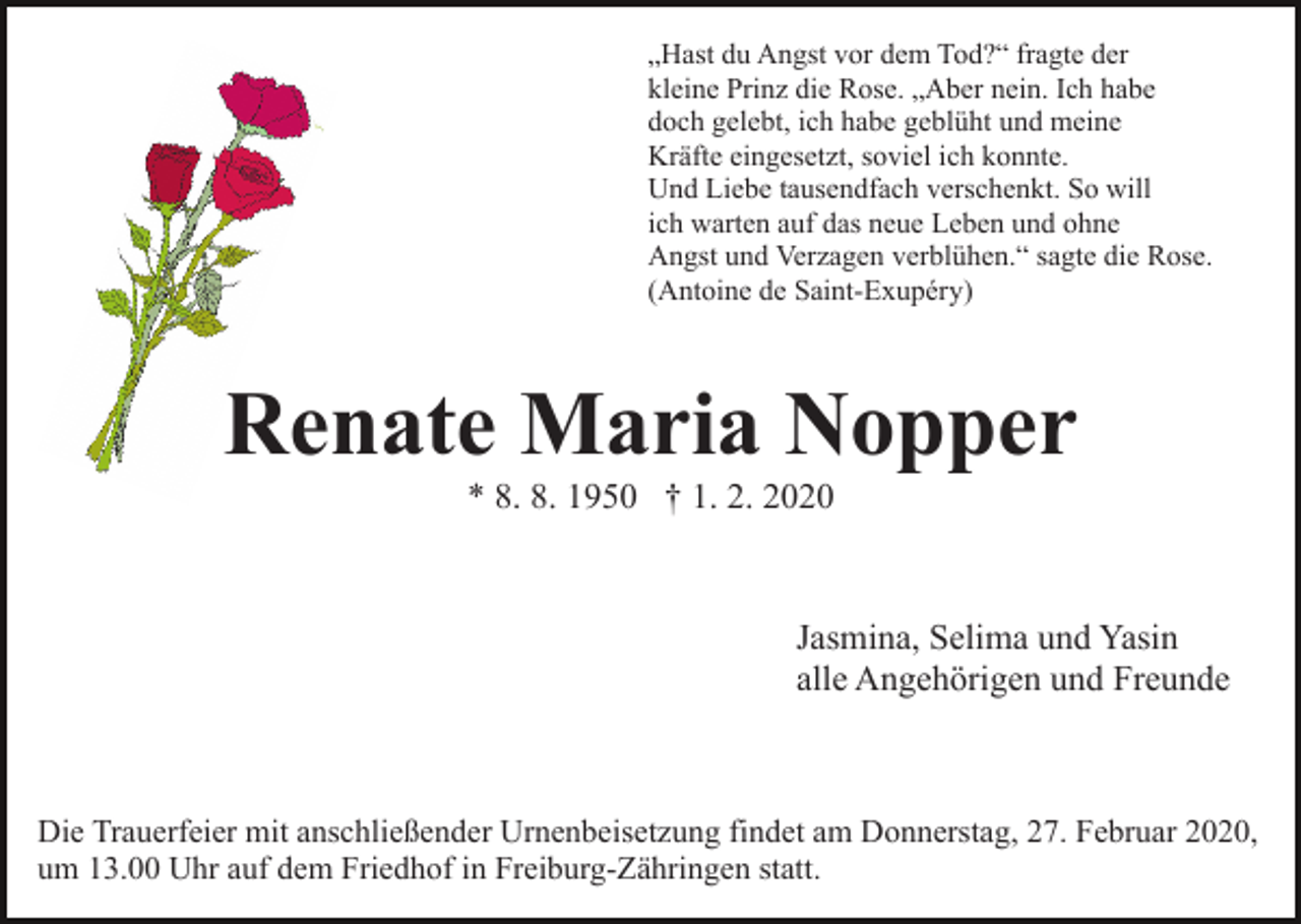 <p>„Hast du Angst vor dem Tod?“ fragte der<br />kleine Prinz die Rose. „Aber nein. Ich habe<br />doch gelebt, ich habe geblüht und meine<br />Kräfte eingesetzt, soviel ich konnte.<br />Und Liebe tausendfach verschenkt. So will<br />ich warten auf das neue Leben und ohne<br />Angst und Verzagen verblühen.“ sagte die Rose.<br />(Antoine de Saint-Exupéry)</p><p>Renate Maria Nopper<br />* 8. 8. 1950 † 1. 2. 2020</p><p>Jasmina, Selima und Yasin<br />alle Angehörigen und Freunde</p><p>Die Trauerfeier mit anschließender Urnenbeisetzung findet am Donnerstag, 27. Februar 2020,<br />um 13.00 Uhr auf dem Friedhof in Freiburg-Zähringen statt.</p>