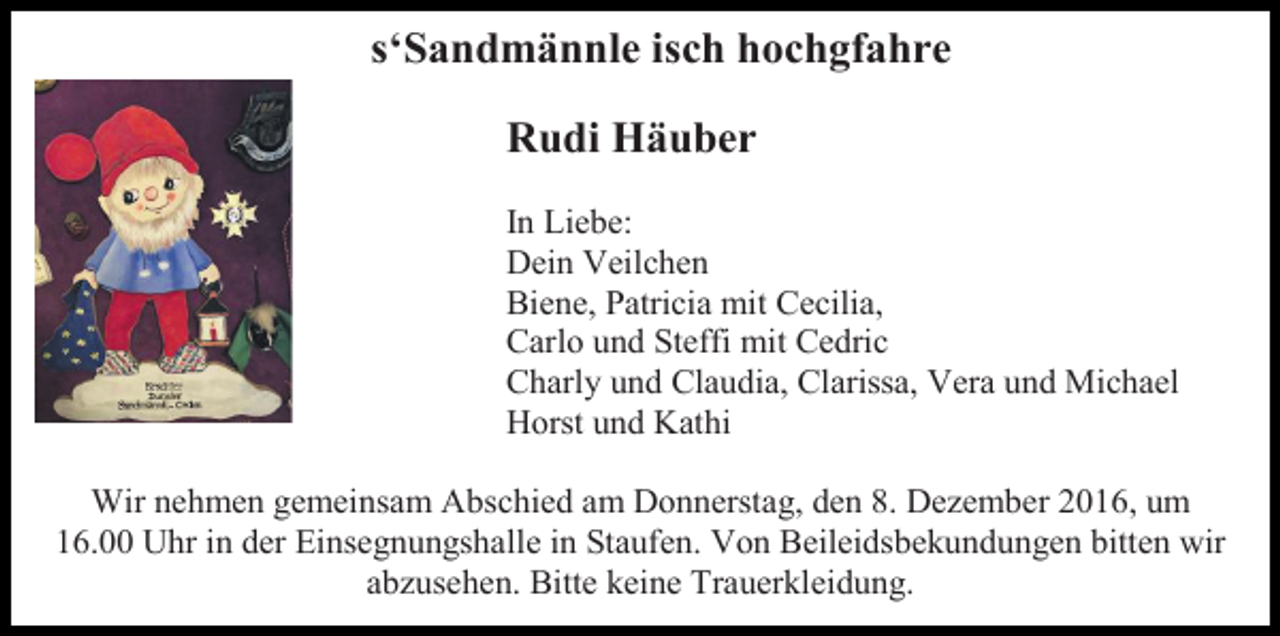 <p>s‘Sandmännle isch hochgfahre<br />Rudi Häuber<br />In Liebe:<br />Dein Veilchen<br />Biene, Patricia mit Cecilia,<br />Carlo und Steffi mit Cedric<br />Charly und Claudia, Clarissa, Vera und Michael<br />Horst und Kathi<br />Wir nehmen gemeinsam Abschied am Donnerstag, den 8. Dezember 2016, um<br />16.00 Uhr in der Einsegnungshalle in Staufen. Von Beileidsbekundungen bitten wir<br />abzusehen. Bitte keine Trauerkleidung.</p>