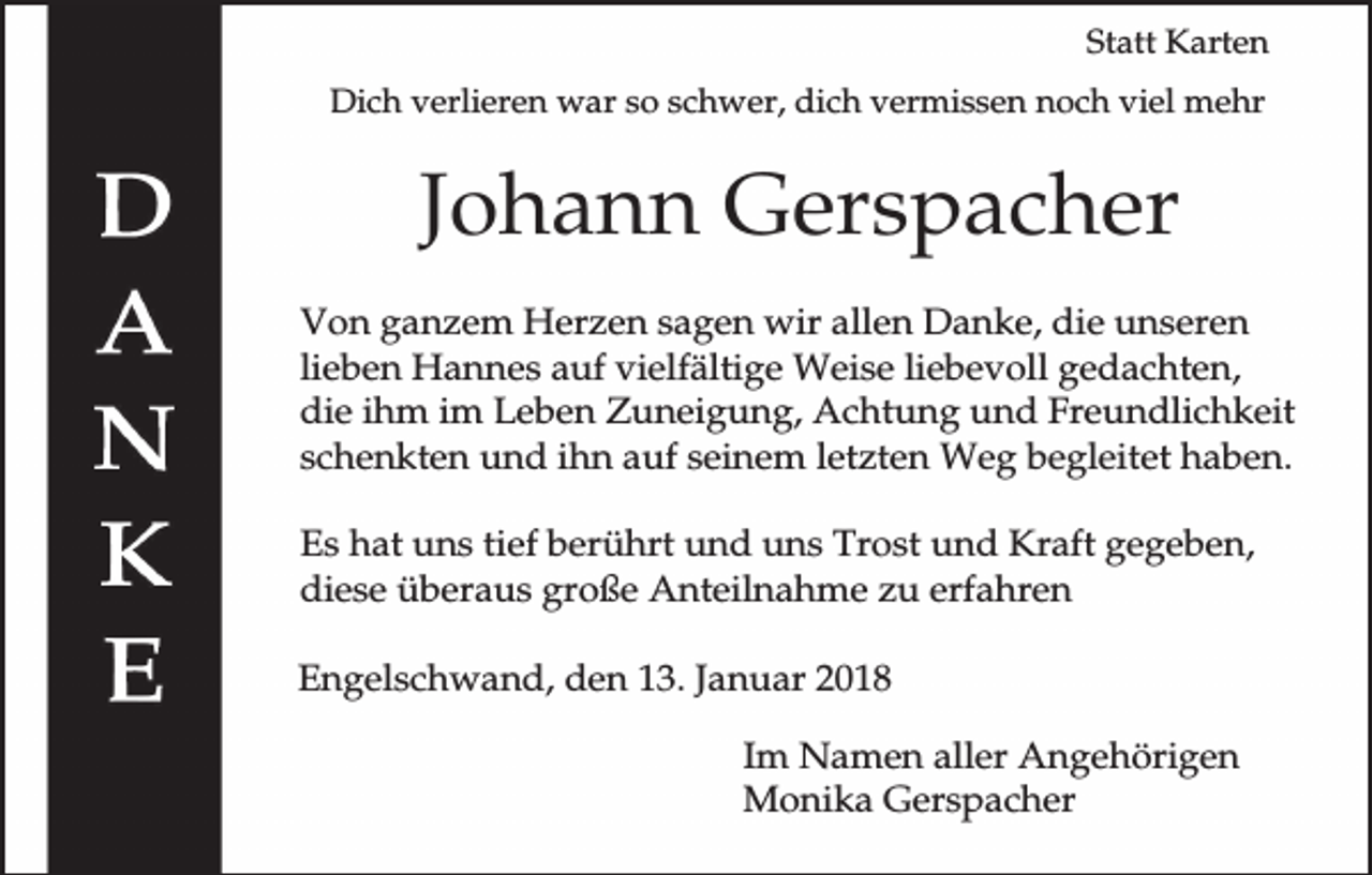 <p>Statt Karten<br />Dich verlieren war so schwer, dich vermissen noch viel mehr</p><p>Johann Gerspacher<br />Von ganzem Herzen sagen wir allen Danke, die unseren<br />lieben Hannes auf vielfältige Weise liebevoll gedachten,<br />die ihm im Leben Zuneigung, Achtung und Freundlichkeit<br />schenkten und ihn auf seinem letzten Weg begleitet haben.<br />Es hat uns tief berührt und uns Trost und Kraft gegeben,<br />diese überaus große Anteilnahme zu erfahren<br />Engelschwand, den 13. Januar 2018<br />Im Namen aller Angehörigen<br />Monika Gerspacher</p>