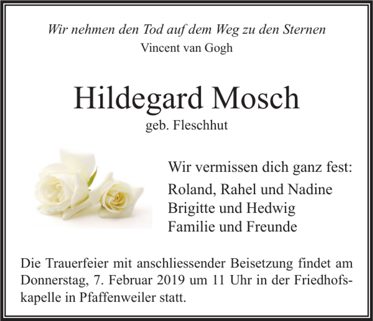 <p>Wir nehmen den Tod auf dem Weg zu den Sternen<br />Vincent van Gogh</p><p>Hildegard Mosch<br />geb. Fleschhut</p><p>Wir vermissen dich ganz fest:<br />Roland, Rahel und Nadine<br />Brigitte und Hedwig<br />Familie und Freunde<br />Die Trauerfeier mit anschliessender Beisetzung findet am<br />Donnerstag, 7. Februar 2019 um 11 Uhr in der Friedhofskapelle in Pfaffenweiler statt.</p>