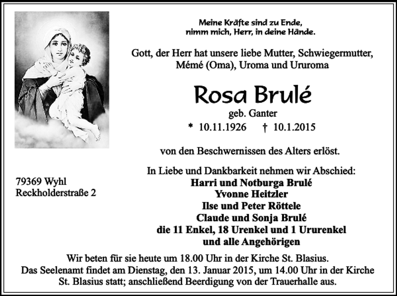 <p>Meine Kräfte sind zu Ende,<br />nimm mich, Herr, in deine Hände.</p><p>Gott, der Herr hat unsere liebe Mutter, Schwiegermutter,<br />Mémé (Oma), Uroma und Ururoma</p><p>Rosa Brulé</p><p>geb. Ganter<br />* 10.11.1926<br />† 10.1.2015<br />von den Beschwernissen des Alters erlöst.<br />79369 Wyhl<br />Reckholderstraße 2</p><p>In Liebe und Dankbarkeit nehmen wir Abschied:<br />Harri und Notburga Brulé<br />Yvonne Heitzler<br />Ilse und Peter Röttele<br />Claude und Sonja Brulé<br />die 11 Enkel, 18 Urenkel und 1 Ururenkel<br />und alle Angehörigen</p><p>Wir beten für sie heute um 18.00 Uhr in der Kirche St. Blasius.<br />Das Seelenamt findet am Dienstag, den 13. Januar 2015, um 14.00 Uhr in der Kirche<br />St. Blasius statt; anschließend Beerdigung von der Trauerhalle aus.</p>