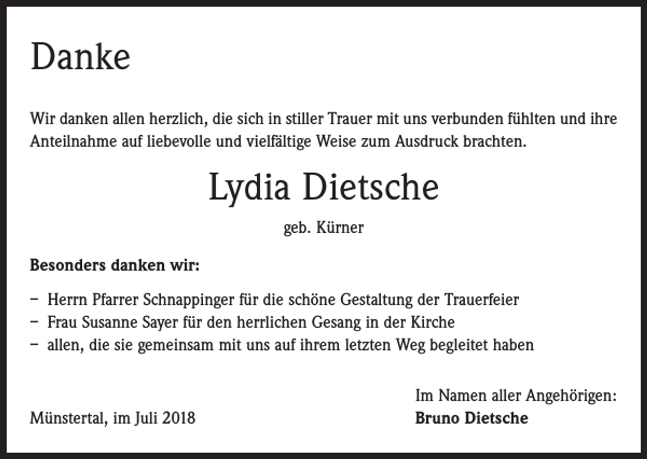 <p>Danke<br />Wir danken allen herzlich, die sich in stiller Trauer mit uns verbunden fühlten und ihre<br />Anteilnahme auf liebevolle und vielfältige Weise zum Ausdruck brachten.</p><p>Lydia Dietsche<br />geb. Kürner<br />Besonders danken wir:<br />– Herrn Pfarrer Schnappinger für die schöne Gestaltung der Trauerfeier<br />– Frau Susanne Sayer für den herrlichen Gesang in der Kirche<br />– allen, die sie gemeinsam mit uns auf ihrem letzten Weg begleitet haben</p><p>Münstertal, im Juli 2018</p><p>Im Namen aller Angehörigen:<br />Bruno Dietsche</p>