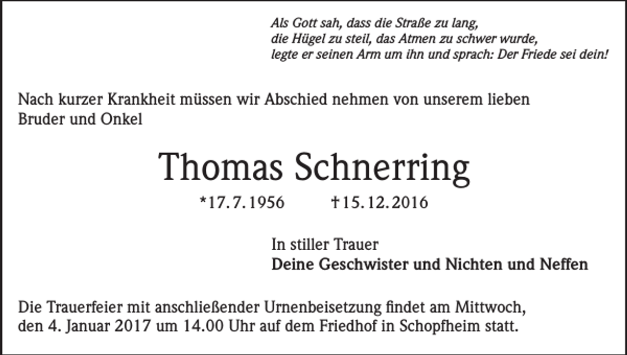 <p>Als Gott sah, dass die Straße zu lang,<br />die Hügel zu steil, das Atmen zu schwer wurde,<br />legte er seinen Arm um ihn und sprach: Der Friede sei dein!</p><p>Nach kurzer Krankheit müssen wir Abschied nehmen von unserem lieben<br />Bruder und Onkel</p><p>Thomas Schnerring<br />*17. 7. 1956</p><p>† 15. 12. 2016</p><p>In stiller Trauer<br />Deine Geschwister und Nichten und Neffen<br />Die Trauerfeier mit anschließender Urnenbeisetzung findet am Mittwoch,<br />den 4. Januar 2017 um 14.00 Uhr auf dem Friedhof in Schopfheim statt.</p>