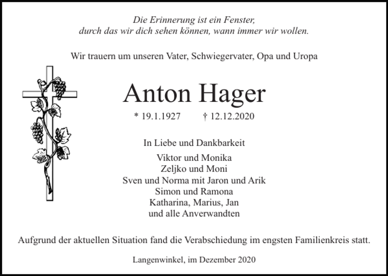 <p>Die Erinnerung ist ein Fenster,<br />durch das wir dich sehen können, wann immer wir wollen.<br />Wir trauern um unseren Vater, Schwiegervater, Opa und Uropa</p><p>Anton Hager<br />* 19.1.1927</p><p>† 12.12.2020</p><p>In Liebe und Dankbarkeit<br />Viktor und Monika<br />Zeljko und Moni<br />Sven und Norma mit Jaron und Arik<br />Simon und Ramona<br />Katharina, Marius, Jan<br />und alle Anverwandten<br />Aufgrund der aktuellen Situation fand die Verabschiedung im engsten Familienkreis statt.<br />Langenwinkel, im Dezember 2020</p>