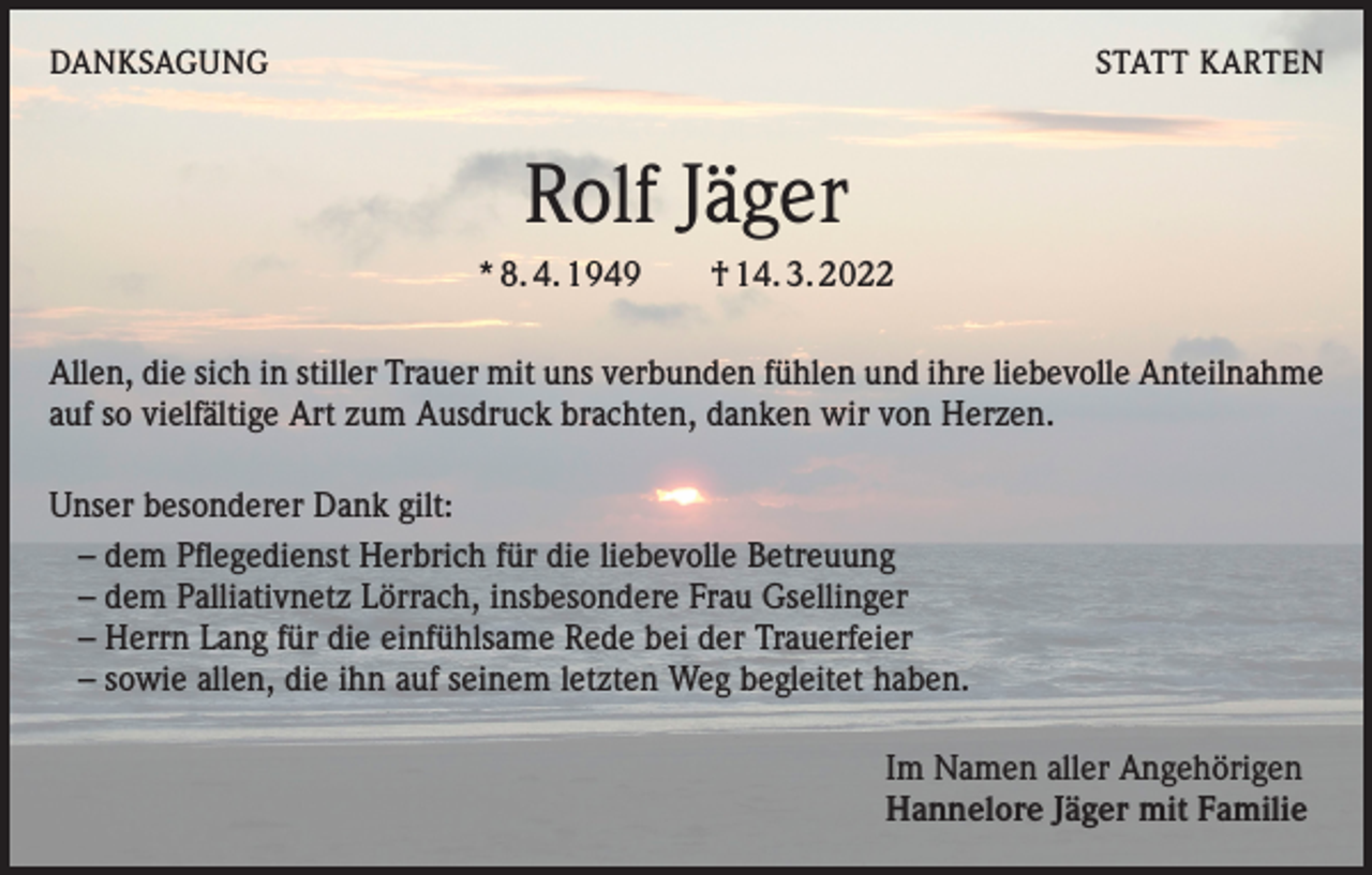 <p>DANKSAGUNG</p><p>STATT KARTEN</p><p>Rolf Jäger<br />* 8. 4. 1949 † 14. 3. 2022<br />Allen, die sich in stiller Trauer mit uns verbunden fühlen und ihre liebevolle Anteilnahme<br />auf so vielfältige Art zum Ausdruck brachten, danken wir von Herzen.<br />Unser besonderer Dank gilt:<br />– dem Pflegedienst Herbrich für die liebevolle Betreuung<br />– dem Palliativnetz Lörrach, insbesondere Frau Gsellinger<br />– Herrn Lang für die einfühlsame Rede bei der Trauerfeier<br />– sowie allen, die ihn auf seinem letzten Weg begleitet haben.<br />Im Namen aller Angehörigen<br />Hannelore Jäger mit Familie</p>