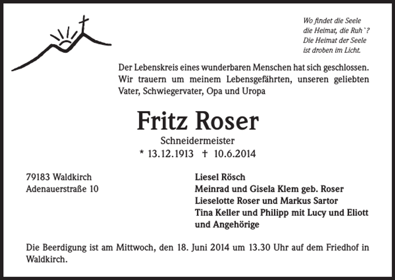 <p>Wo findet die Seele<br />die Heimat, die Ruh`?<br />Die Heimat der Seele<br />ist droben im Licht.</p><p>Der Lebenskreis eines wunderbaren Menschen hat sich geschlossen.<br />Wir trauern um meinem Lebensgefährten, unseren geliebten<br />Vater, Schwiegervater, Opa und Uropa</p><p>Fritz Roser<br />Schneidermeister<br />* 13.12.1913 † 10.6.2014</p><p>79183 Waldkirch<br />Adenauerstraße 10</p><p>Liesel Rösch<br />Meinrad und Gisela Klem geb. Roser<br />Lieselotte Roser und Markus Sartor<br />Tina Keller und Philipp mit Lucy und Eliott<br />und Angehörige</p><p>Die Beerdigung ist am Mittwoch, den 18. Juni 2014 um 13.30 Uhr auf dem Friedhof in<br />Waldkirch.</p>