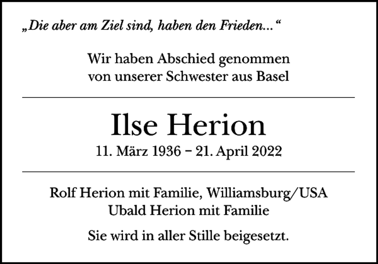 <p>„Die aber am Ziel sind, haben den Frieden...“<br />Wir haben Abschied genommen<br />von unserer Schwester aus Basel</p><p>Ilse Herion</p><p>11. März 1936 – 21. April 2022<br />Rolf Herion mit Familie, Williamsburg/USA<br />Ubald Herion mit Familie<br />Sie wird in aller Stille beigesetzt.</p>