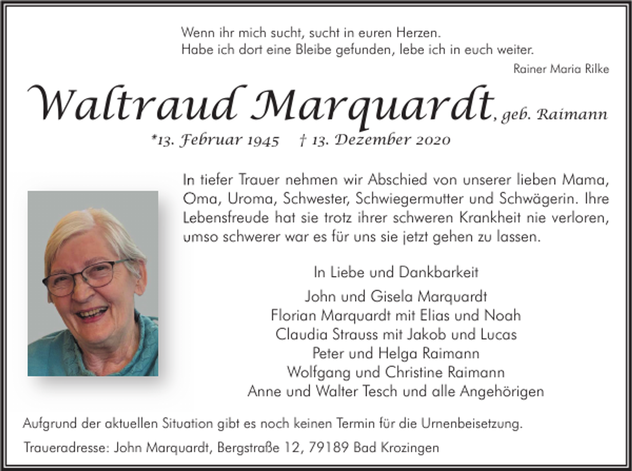 <p>Wenn ihr mich sucht, sucht in euren Herzen.<br />Habe ich dort eine Bleibe gefunden, lebe ich in euch weiter.<br />Rainer Maria Rilke</p><p>Waltraud Marquardt<br />*13. Februar 1945</p><p>, geb. Raimann</p><p>† 13. Dezember 2020</p><p>In tiefer Trauer nehmen wir Abschied von unserer lieben Mama,<br />Oma, Uroma, Schwester, Schwiegermutter und Schwägerin. Ihre<br />Lebensfreude hat sie trotz ihrer schweren Krankheit nie verloren,<br />umso schwerer war es für uns sie jetzt gehen zu lassen.<br />In Liebe und Dankbarkeit<br />John und Gisela Marquardt<br />Florian Marquardt mit Elias und Noah<br />Claudia Strauss mit Jakob und Lucas<br />Peter und Helga Raimann<br />Wolfgang und Christine Raimann<br />Anne und Walter Tesch und alle Angehörigen<br />Aufgrund der aktuellen Situation gibt es noch keinen Termin für die Urnenbeisetzung.<br />Traueradresse: John Marquardt, Bergstraße 12, 79189 Bad Krozingen</p>