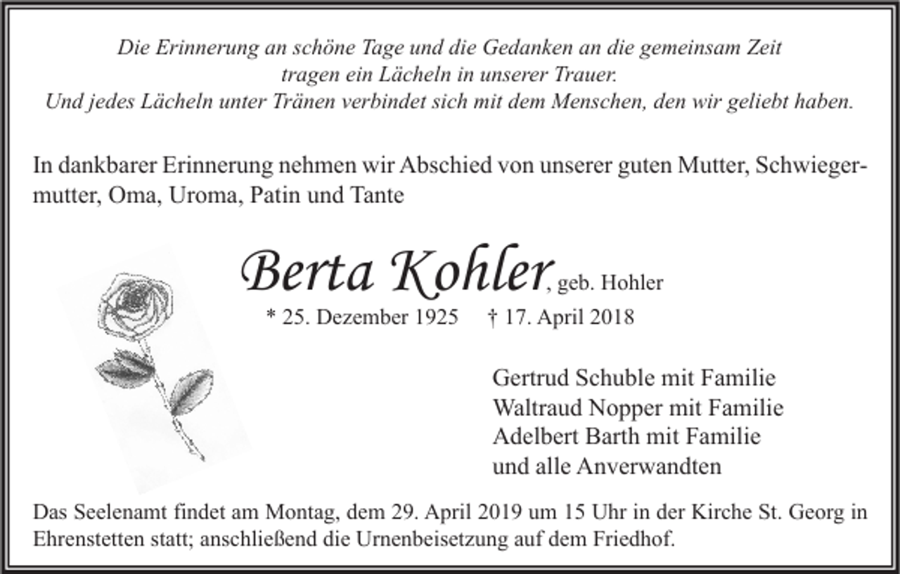 <p>Die Erinnerung an schöne Tage und die Gedanken an die gemeinsam Zeit<br />tragen ein Lächeln in unserer Trauer.<br />Und jedes Lächeln unter Tränen verbindet sich mit dem Menschen, den wir geliebt haben.</p><p>In dankbarer Erinnerung nehmen wir Abschied von unserer guten Mutter, Schwiegermutter, Oma, Uroma, Patin und Tante</p><p>Berta Kohler<br />* 25. Dezember 1925</p><p>, geb. Hohler<br />† 17. April 2018</p><p>Gertrud Schuble mit Familie<br />Waltraud Nopper mit Familie<br />Adelbert Barth mit Familie<br />und alle Anverwandten<br />Das Seelenamt findet am Montag, dem 29. April 2019 um 15 Uhr in der Kirche St. Georg in<br />Ehrenstetten statt; anschließend die Urnenbeisetzung auf dem Friedhof.</p>