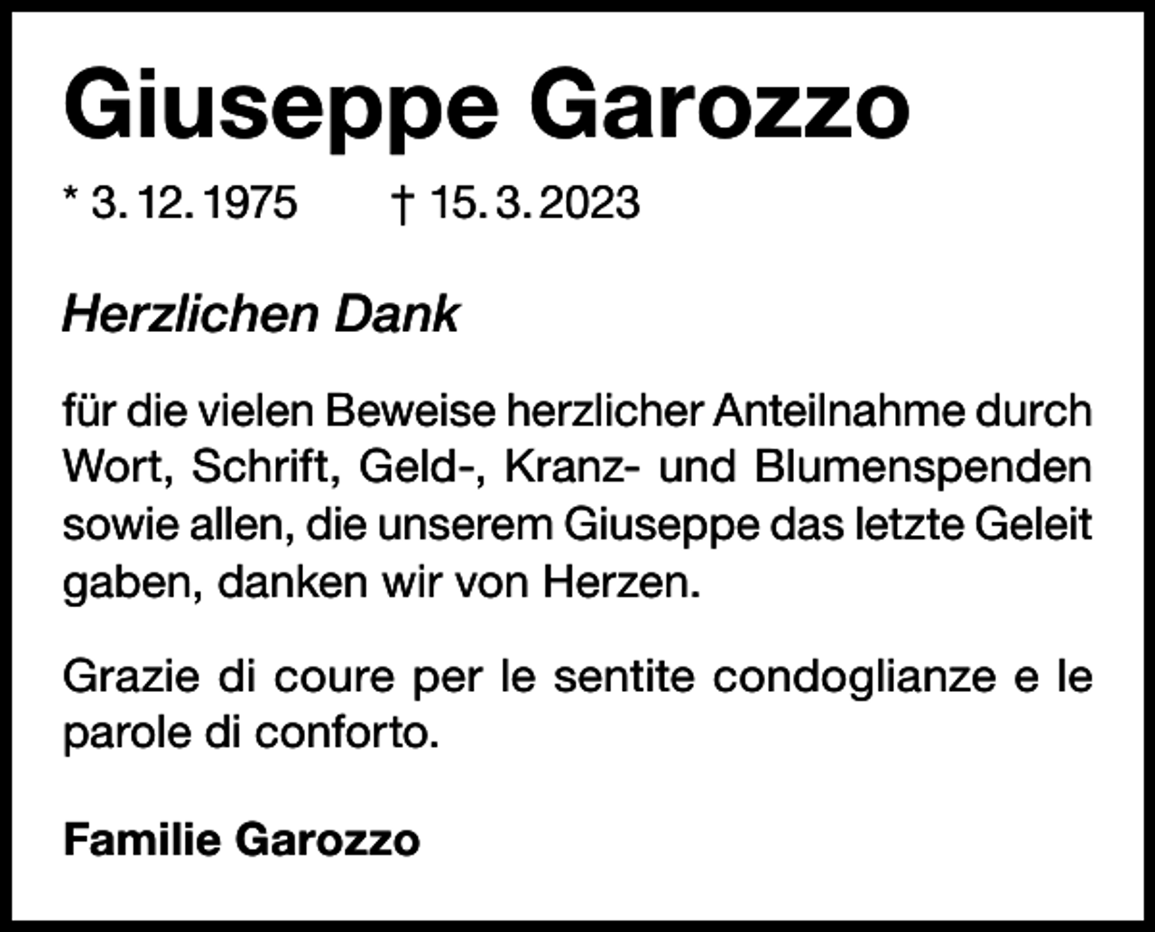 <p>Giuseppe Garozzo<br />* 3. 12. 1975 † 15. 3. 2023</p><p>Herzlichen Dank<br />für die vielen Beweise herzlicher Anteilnahme durch<br />Wort, Schrift, Geld-, Kranz- und Blumenspenden<br />sowie allen, die unserem Giuseppe das letzte Geleit<br />gaben, danken wir von Herzen.<br />Grazie di coure per le sentite condoglianze e le<br />parole di conforto.<br />Familie Garozzo</p>
