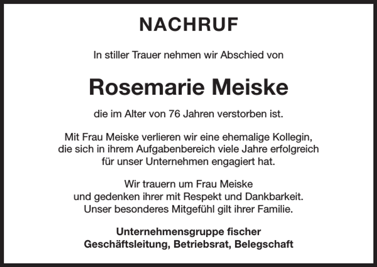 <p>NACHRUF<br />In stiller Trauer nehmen wir Abschied von</p><p>Rosemarie Meiske<br />die im Alter von 76 Jahren verstorben ist.<br />Mit Frau Meiske verlieren wir eine ehemalige Kollegin,<br />die sich in ihrem Aufgabenbereich viele Jahre erfolgreich<br />für unser Unternehmen engagiert hat.<br />Wir trauern um Frau Meiske<br />und gedenken ihrer mit Respekt und Dankbarkeit.<br />Unser besonderes Mitgefühl gilt ihrer Familie.<br />Unternehmensgruppe fischer<br />Geschäftsleitung, Betriebsrat, Belegschaft</p>