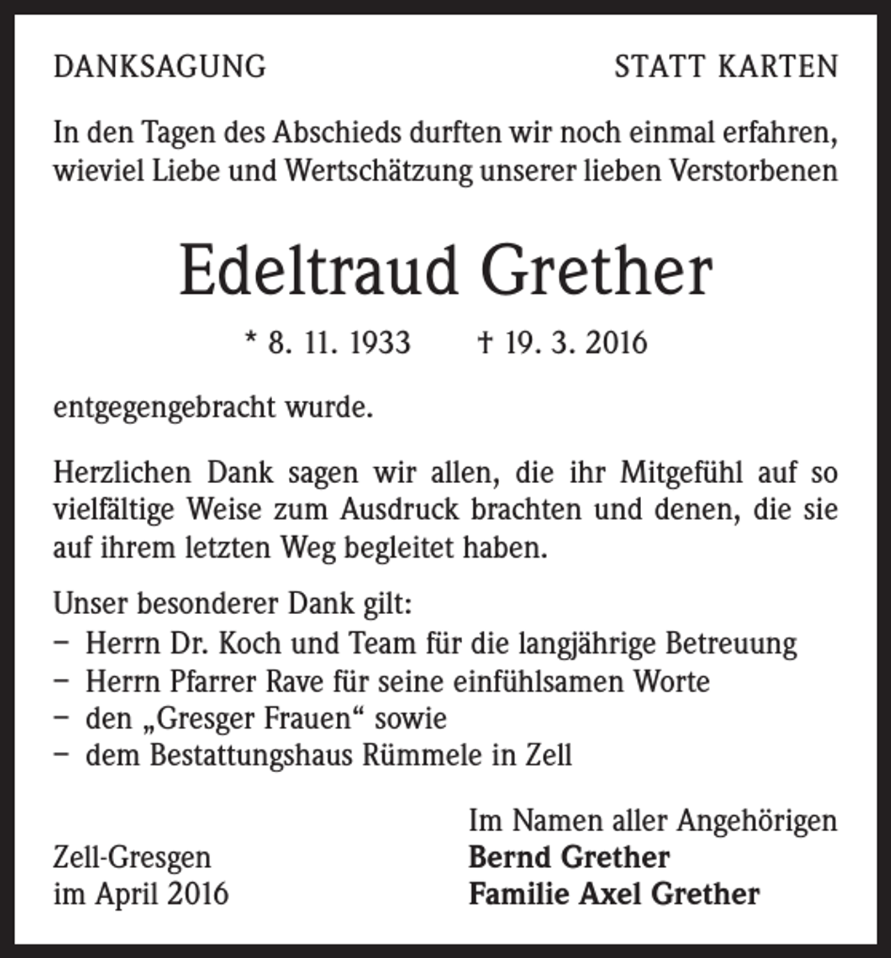 <p>DANKSAGUNG</p><p>STATT KARTEN</p><p>In den Tagen des Abschieds durften wir noch einmal ­erfahren,<br />wieviel Liebe und Wertschätzung unserer lieben Verstorbenen</p><p>Edeltraud Grether<br />* 8. 11. 1933 † 19. 3. 2016<br />entgegengebracht wurde.<br />Herzlichen Dank sagen wir allen, die ihr Mitgefühl auf so<br />vielfältige Weise zum Ausdruck brachten und denen, die sie<br />auf ihrem letzten Weg begleitet haben.<br />Unser besonderer Dank gilt:<br />– Herrn Dr. Koch und Team für die langjährige Betreuung<br />– Herrn Pfarrer Rave für seine einfühlsamen Worte<br />– den „Gresger Frauen“ sowie<br />– dem Bestattungshaus Rümmele in Zell</p><p>Zell-Gresgen<br />im April 2016</p><p>Im Namen aller Angehörigen<br />Bernd Grether<br />Familie Axel Grether</p>