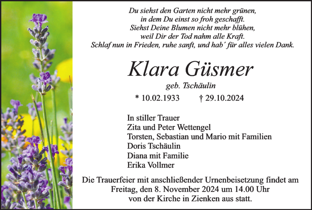<p>Du siehst den Garten nicht mehr grünen,<br />in dem Du einst so froh geschafft.<br />Siehst Deine Blumen nicht mehr blühen,<br />weil Dir der Tod nahm alle Kraft.<br />Schlaf nun in Frieden, ruhe sanft, und hab´ für alles vielen Dank.</p><p>Klara Güsmer<br />geb. Tschäulin</p><p>* 10.02.1933</p><p>† 29.10.2024</p><p>In stiller Trauer<br />Zita und Peter Wettengel<br />Torsten, Sebastian und Mario mit Familien<br />Doris Tschäulin<br />Diana mit Familie<br />Erika Vollmer<br />Die Trauerfeier mit anschließender Urnenbeisetzung findet am<br />Freitag, den 8. November 2024 um 14.00 Uhr<br />von der Kirche in Zienken aus statt.</p>