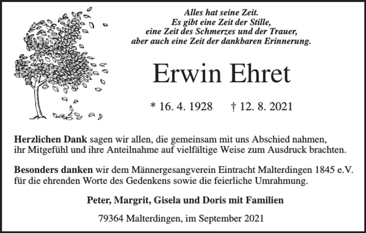 <p>Alles hat seine Zeit.<br />Es gibt eine Zeit der Stille,<br />eine Zeit des Schmerzes und der Trauer,<br />aber auch eine Zeit der dankbaren Erinnerung.</p><p>Erwin Ehret<br />* 16. 4. 1928</p><p>† 12. 8. 2021</p><p>Herzlichen Dank sagen wir allen, die gemeinsam mit uns Abschied nahmen,<br />ihr Mitgefühl und ihre Anteilnahme auf vielfältige Weise zum Ausdruck brachten.<br />Besonders danken wir dem Männergesangverein Eintracht Malterdingen 1845 e.V.<br />für die ehrenden Worte des Gedenkens sowie die feierliche Umrahmung.<br />Peter, Margrit, Gisela und Doris mit Familien<br />79364 Malterdingen, im September 2021</p>