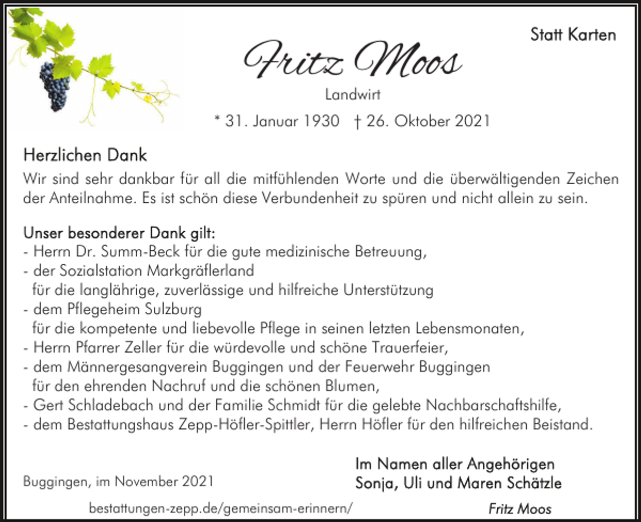 <p>Fritz Moos<br />Landwirt</p><p>* 31. Januar 1930 † 26. Oktober 2021</p><p>Wir sind sehr dankbar für all die mitfühlenden Worte und die überwältigenden Zeichen<br />der Anteilnahme. Es ist schön diese Verbundenheit zu spüren und nicht allein zu sein.<br />- Herrn Dr. Summ-Beck für die gute medizinische Betreuung,<br />- der Sozialstation Markgräflerland<br />für die langlährige, zuverlässige und hilfreiche Unterstützung<br />- dem Pflegeheim Sulzburg<br />für die kompetente und liebevolle Pflege in seinen letzten Lebensmonaten,<br />- Herrn Pfarrer Zeller für die würdevolle und schöne Trauerfeier,<br />- dem Männergesangverein Buggingen und der Feuerwehr Buggingen<br />für den ehrenden Nachruf und die schönen Blumen,<br />- Gert Schladebach und der Familie Schmidt für die gelebte Nachbarschaftshilfe,<br />- dem Bestattungshaus Zepp-Höfler-Spittler, Herrn Höfler für den hilfreichen Beistand.</p><p>Buggingen, im November 2021<br />bestattungen-zepp.de/gemeinsam-erinnern/</p>