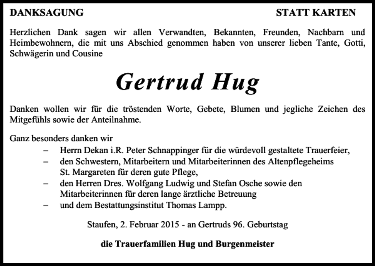 <p>DANKSAGUNG</p><p>STATT KARTEN</p><p>Herzlichen Dank sagen wir allen Verwandten, Bekannten, Freunden, Nachbarn und<br />Heimbewohnern, die mit uns Abschied genommen haben von unserer lieben Tante, Gotti,<br />Schwägerin und Cousine</p><p>Gertrud Hug<br />Danken wollen wir für die tröstenden Worte, Gebete, Blumen und jegliche Zeichen des<br />Mitgefühls sowie der Anteilnahme.<br />Ganz besonders danken wir<br /> Herrn Dekan i.R. Peter Schnappinger für die würdevoll gestaltete Trauerfeier,<br /> den Schwestern, Mitarbeitern und Mitarbeiterinnen des Altenpflegeheims<br />St. Margareten für deren gute Pflege,<br /> den Herren Dres. Wolfgang Ludwig und Stefan Osche sowie den<br />Mitarbeiterinnen für deren lange ärztliche Betreuung<br /> und dem Bestattungsinstitut Thomas Lampp.<br />Staufen, 2. Februar 2015 - an Gertruds 96. Geburtstag<br />die Trauerfamilien Hug und Burgenmeister</p>