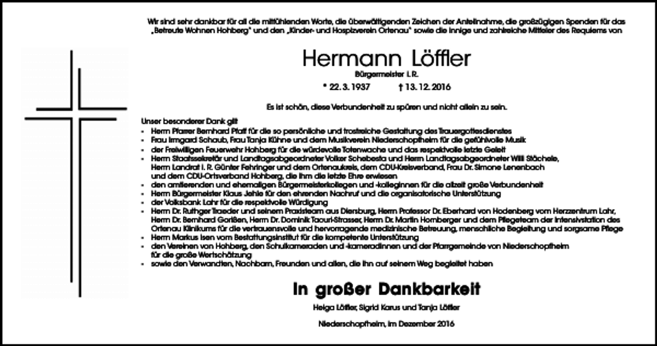 <p>Wir sind sehr dankbar für all die mitfühlenden Worte, die überwältigenden Zeichen der Anteilnahme, die großzügigen Spenden für das<br />„Betreute Wohnen Hohberg“ und den „Kinder- und Hospizverein Ortenau“ sowie die innige und zahlreiche Mitfeier des Requiems von</p><p>Hermann Löffler<br />Bürgermeister i. R.</p><p>* 22. 3. 1937</p><p>† 13. 12. 2016</p><p>Es ist schön, diese Verbundenheit zu spüren und nicht allein zu sein.<br />Unser besonderer Dank gilt<br />- Herrn Pfarrer Bernhard Pfaff für die so persönliche und trostreiche Gestaltung des Trauergottesdienstes<br />- Frau Irmgard Schaub, Frau Tanja Kühne und dem Musikverein Niederschopfheim für die gefühlvolle Musik<br />- der Freiwilligen Feuerwehr Hohberg für die würdevolle Totenwache und das respektvolle letzte Geleit<br />- Herrn Staatssekretär und Landtagsabgeordneter Volker Schebesta und Herrn Landtagsabgeordneter Willi Stächele,<br />Herrn Landrat i. R. Günter Fehringer und dem Ortenaukreis, dem CDU-Kreisverband, Frau Dr. Simone Lenenbach<br />und dem CDU-Ortsverband Hohberg, die ihm die letzte Ehre erwiesen<br />- den amtierenden und ehemaligen Bürgermeisterkollegen und -kolleginnen für die allzeit große Verbundenheit<br />- Herrn Bürgermeister Klaus Jehle für den ehrenden Nachruf und die organisatorische Unterstützung<br />- der Volksbank Lahr für die respektvolle Würdigung<br />- Herrn Dr. Ruthger Traeder und seinem Praxisteam aus Diersburg, Herrn Professor Dr. Eberhard von Hodenberg vom Herzzentrum Lahr,<br />Herrn Dr. Bernhard Gorißen, Herrn Dr. Dominik Tacuri-Strasser, Herrn Dr. Martin Hornberger und dem Pflegeteam der Intensivstation des<br />Ortenau Klinikums für die vertrauensvolle und hervorragende medizinische Betreuung, menschliche Begleitung und sorgsame Pflege<br />- Herrn Markus Isen vom Bestattungsinstitut für die kompetente Unterstützung<br />- den Vereinen von Hohberg, den Schulkameraden und -kameradinnen und der Pfarrgemeinde von Niederschopfheim<br />für die große Wertschätzung<br />- sowie den Verwandten, Nachbarn, Freunden und allen, die ihn auf seinem Weg begleitet haben</p><p>In großer Dankbarkeit<br />Helga Löffler, Sigrid Karus und Tanja Löffler<br />Niederschopfheim, im Dezember 2016</p>