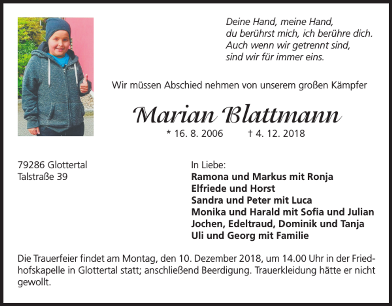 <p>Deine Hand, meine Hand,<br />du berührst mich, ich berühre dich.<br />Auch wenn wir getrennt sind,<br />sind wir für immer eins.<br />Wir müssen Abschied nehmen von unserem großen Kämpfer</p><p>Marian Blattmann<br />* 16. 8. 2006</p><p>79286 Glottertal<br />Talstraße 39</p><p>† 4. 12. 2018</p><p>In Liebe:<br />Ramona und Markus mit Ronja<br />Elfriede und Horst<br />Sandra und Peter mit Luca<br />Monika und Harald mit Sofia und Julian<br />Jochen, Edeltraud, Dominik und Tanja<br />Uli und Georg mit Familie</p><p>Die Trauerfeier findet am Montag, den 10. Dezember 2018, um 14.00 Uhr in der Friedhofskapelle in Glottertal statt; anschließend Beerdigung. Trauerkleidung hätte er nicht<br />gewollt.</p>