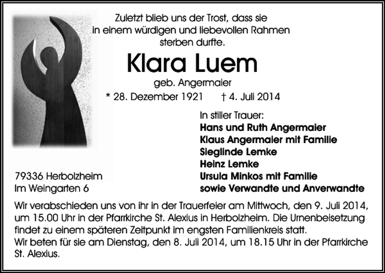 <p>Zuletzt blieb uns der Trost, dass sie<br />in einem würdigen und liebevollen Rahmen<br />sterben durfte.</p><p>Klara Luem</p><p>geb. Angermaier<br />* 28. Dezember 1921<br />† 4. Juli 2014</p><p>79336 Herbolzheim<br />Im Weingarten 6</p><p>In stiller Trauer:<br />Hans und Ruth Angermaier<br />Klaus Angermaier mit Familie<br />Sieglinde Lemke<br />Heinz Lemke<br />Ursula Minkos mit Familie<br />sowie Verwandte und Anverwandte</p><p>Wir verabschieden uns von ihr in der Trauerfeier am Mittwoch, den 9. Juli 2014,<br />um 15.00 Uhr in der Pfarrkirche St. Alexius in Herbolzheim. Die Urnenbeisetzung<br />findet zu einem späteren Zeitpunkt im engsten Familienkreis statt.<br />Wir beten für sie am Dienstag, den 8. Juli 2014, um 18.15 Uhr in der Pfarrkirche<br />St. Alexius.</p>